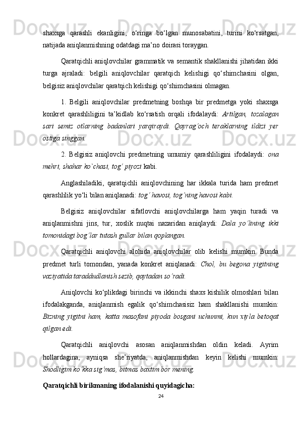 shaxsga   qarashli   ekanligini,   o‘ringa   bo‘lgan   munosabatini,   turini   ko‘rsatgan,
natijada aniqlanmishning odatdagi ma’no doirasi toraygan. 
Qaratqichli aniqlovchilar grammatik va semantik shakllanishi  jihatidan ikki
turga   ajraladi:   belgili   aniqlovchilar   qaratqich   kelishigi   qo‘shimchasini   olgan,
belgisiz aniqlovchilar qaratqich kelishigi qo‘shimchasini olmagan. 
1.   Belgili   aniqlovchilar   predmetning   boshqa   bir   predmetga   yoki   shaxsga
konkret   qarashliligini   ta’kidlab   ko‘rsatish   orqali   ifodalaydi:   Artilgan,   tozalagan
sari   semiz   otlarning   badanlari   yarqiraydi.   Qayrag‘och   teraklarning   ildizi   yer
ostiga singgan.  
2.   Belgisiz   aniqlovchi   predmetning   umumiy   qarashliligini   ifodalaydi:   ona
mehri, shahar ko`chasi, tog‘ piyozi  kabi. 
Anglashiladiki,   qaratqichli   aniqlovchining   har   ikkala   turida   ham   predmet
qarashlilik yo‘li bilan aniqlanadi:  tog‘ havosi, tog‘ning havosi kabi.  
Belgisiz   aniqlovchilar   sifatlovchi   aniqlovchilarga   ham   yaqin   turadi   va
aniqlanmishni   jins,   tur,   xoslik   nuqtai   nazaridan   aniqlaydi:   Dala   yo‘lining   ikki
tomonidagi bog‘lar tutash gullar bilan qoplangan.  
Qaratqichli   aniqlovchi   alohida   aniqlovchilar   olib   kelishi   mumkin.   Bunda
predmet   turli   tomondan,   yanada   konkret   aniqlanadi:   Chol,   bu   begona   yigitning
vaziyatida taraddudlanish sezib, qaytadan so‘radi.  
Aniqlovchi   ko‘plikdagi   birinchi   va   ikkinchi   shaxs   kishilik   olmoshlari   bilan
ifodalakganda,   aniqlanmish   egalik   qo‘shimchasisiz   ham   shakllanishi   mumkin:
Bizning   yigitni   ham,   katta   masofani   piyoda   bosgani   uchunmi,   kun   xiyla   betoqat
qilgan edi.  
Qaratqichli   aniqlovchi   asosan   aniqlanmishdan   oldin   keladi.   Ayrim
hollardagina,   ayniqsa   she’riyatda,   aniqlanmishdan   keyin   kelishi   mumkin:
Shodligim ko‘kka sig‘mas, bitmas baxtim bor mening.  
Qaratqichli birikmaning ifodalanishi quyidagicha:
24 