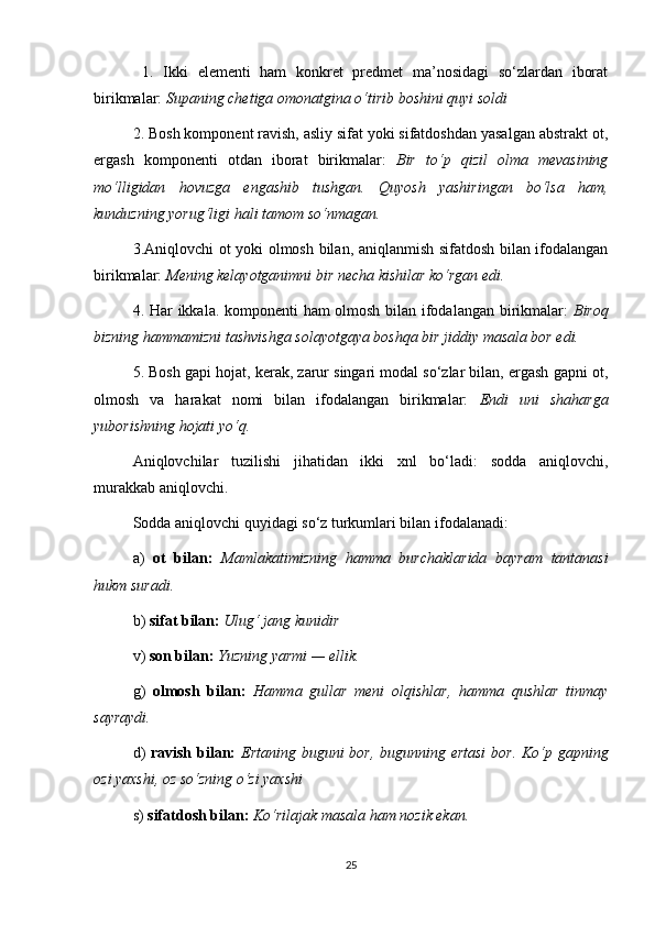   1.   Ikki   elementi   ham   konkret   predmet   ma’nosidagi   so‘zlardan   iborat
birikmalar:  Supaning chetiga omonatgina o‘tirib boshini quyi soldi 
2. Bosh komponent ravish, asliy sifat yoki sifatdoshdan yasalgan abstrakt ot,
ergash   komponenti   otdan   iborat   birikmalar:   Bir   to‘p   qizil   olma   mevasining
mo‘lligidan   hovuzga   engashib   tushgan.   Quyosh   yashiringan   bo‘lsa   ham,
kunduzning yorug‘ligi hali tamom so‘nmagan.  
3.Aniqlovchi ot yoki olmosh bilan, aniqlanmish sifatdosh bilan ifodalangan
birikmalar:  Mening kelayotganimni bir necha kishilar ko‘rgan edi. 
4. Har ikkala. komponenti ham olmosh bilan ifodalangan birikmalar:   Biroq
bizning hammamizni tashvishga solayotgaya boshqa bir jiddiy masala bor edi.  
5. Bosh gapi hojat, kerak, zarur singari modal so‘zlar bilan, ergash gapni ot,
olmosh   va   harakat   nomi   bilan   ifodalangan   birikmalar:   Endi   uni   shaharga
yuborishning hojati yo‘q.  
Aniqlovchilar   tuzilishi   jihatidan   ikki   xnl   bo‘ladi:   sodda   aniqlovchi,
murakkab aniqlovchi. 
Sodda aniqlovchi quyidagi so‘z turkumlari bilan ifodalanadi: 
a)   ot   bilan:   Mamlakatimizning   hamma   burchaklarida   bayram   tantanasi
hukm suradi. 
b)  sifat bilan:   Ulug‘ jang kunidir 
v)  son bilan:   Yuzning yarmi — ellik. 
g)   olmosh   bilan:   Hamma   gullar   meni   olqishlar,   hamma   qushlar   tinmay
sayraydi. 
d)   ravish bilan:   Ertaning buguni bor, bugunning ertasi  bor.   Ko‘p gapning
ozi yaxshi, oz so‘zning o‘zi yaxshi  
s)  sifatdosh bilan:   Ko‘rilajak masala ham nozik ekan.  
25 