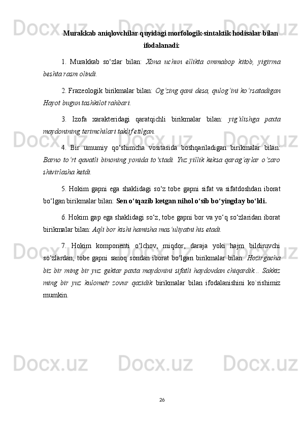 Murakkab aniqlovchilar quyidagi morfologik-sintaktik hodisalar bilan
ifodalanadi:
1.   Murakkab   so‘zlar   bilan:   Xona   uchun   ellikta   ommabop   kitob,   yigirma
beshta rasm olindi.  
2. Frazeologik birikmalar bilan:   Og‘zing qani desa, qulog‘ini ko‘rsatadigan
Hayot bugun tashkilot rahbari.  
3.   Izofa   xarakteridagi   qaratqichli   birikmalar   bilan:   yig‘ilishga   paxta
maydonining terimchilari taklif etilgan.  
4.   Bir   umumiy   qo‘shimcha   vositasida   boshqariladigan   birikmalar   bilan:
Barno   to‘rt   qavatli   binoning  yonida   to‘xtadi.  Yuz   yillik  keksa   qarag‘aylar   o‘zaro
shivirlasha ketdi.  
5.  Hokim   gapni   ega   shaklidagi   so‘z   tobe   gapni   sifat   va  sifatdoshdan   iborat
bo‘lgan birikmalar bilan:  Sen o‘tqazib ketgan nihol o‘sib bo‘yingday bo‘ldi.  
6. Hokim gap ega shaklidagi so‘z, tobe gapni bor va yo‘q so‘zlaridan iborat
birikmalar bilan:  Aqli bor kishi hamisha mas’uliyatni his etadi.  
7.   Hokim   komponenti   o‘lchov,   miqdor,   daraja   yoki   hajm   bildiruvchi
so‘zlardan,   tobe   gapni   sanoq   sondan   iborat   bo‘lgan   birikmalar   bilan:   Hozirgacha
biz bir ming bir yuz gektar paxta maydonini sifatli haydovdan chiqardik... Sakkiz
ming   bir   yuz   kulometr   zovur   qazidik   birikmalar   bilan   ifodalanishini   ko`rishimiz
mumkin. 
26 
