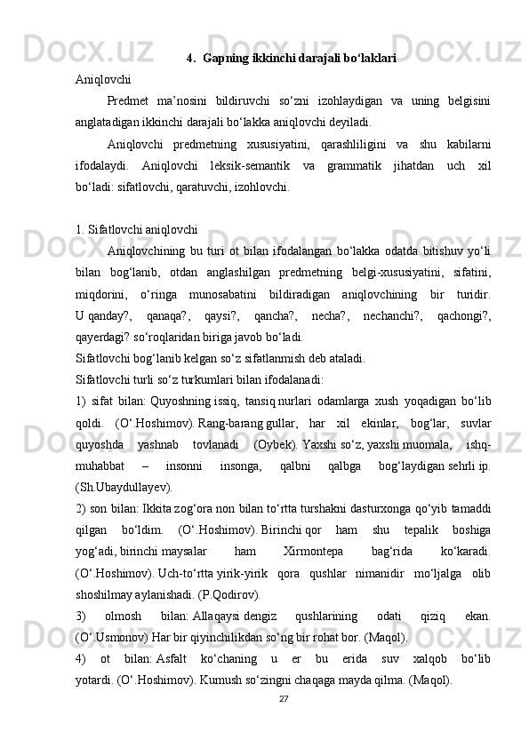 4. Gapning ikkinchi darajali bo‘laklari
Aniqlovchi
Predmet   ma’nosini   bildiruvchi   so‘zni   izohlaydigan   va   uning   belgisini
anglatadigan ikkinchi darajali bo‘lakka   aniqlovchi   deyiladi.
Aniqlovchi   predmetning   xususiyatini,   qarashliligini   va   shu   kabilarni
ifodalaydi.   Aniqlovchi   leksik-semantik   va   grammatik   jihatdan   uch   xil
bo‘ladi:   sifatlovchi, qaratuvchi, izohlovchi.
 
1. Sifatlovchi aniqlovchi
Aniqlovchining   bu   turi   ot   bilan   ifodalangan   bo‘lakka   odatda   bitishuv   yo‘li
bilan   bog‘lanib,   otdan   anglashilgan   predmetning   belgi-xususiyatini,   sifatini,
miqdorini,   o‘ringa   munosabatini   bildiradigan   aniqlovchining   bir   turidir.
U   qanday?,   qanaqa?,   qaysi?,   qancha?,   necha?,   nechanchi?,   qachongi?,
qayerdagi?   so‘roqlaridan biriga javob bo‘ladi.
Sifatlovchi bog‘lanib kelgan so‘z   sifatlanmish   deb ataladi.
Sifatlovchi turli so‘z turkumlari bilan ifodalanadi:
1)   sifat   bilan:   Quyoshning   issiq,   tansiq   nurlari   odamlarga   xush   yoqadigan   bo‘lib
qoldi.   (O‘.Hoshimov).   Rang-barang   gullar,   har   xil   ekinlar,   bog‘lar,   suvlar
quyoshda   yashnab   tovlanadi   (Oybek).   Yaxshi   so‘z,   yaxshi   muomala,   ishq-
muhabbat   –   insonni   insonga,   qalbni   qalbga   bog‘laydigan   sehrli   ip.
(Sh.Ubaydullayev).
2) son bilan:   Ikkita   zog‘ora non bilan   to‘rtta   turshakni dasturxonga qo‘yib tamaddi
qilgan   bo‘ldim.   (O‘.Hoshimov).   Birinchi   qor   ham   shu   tepalik   boshiga
yog‘adi,   birinchi   maysalar   ham   Xirmontepa   bag‘rida   ko‘karadi.
(O‘.Hoshimov).   Uch-to‘rtta   yirik-yirik   qora   qushlar   nimanidir   mo‘ljalga   olib
shoshilmay aylanishadi. (P.Qodirov).
3)   olmosh   bilan:   Allaqaysi   dengiz   qushlarining   odati   qiziq   ekan.
(O‘.Usmonov)   Har bir   qiyinchilikdan so‘ng bir rohat bor. (Maqol).
4)   ot   bilan:   Asfalt   ko‘chaning   u   er   bu   erida   suv   xalqob   bo‘lib
yotardi.   (O‘.Hoshimov).   Kumush   so‘zingni chaqaga mayda qilma. (Maqol).
27 