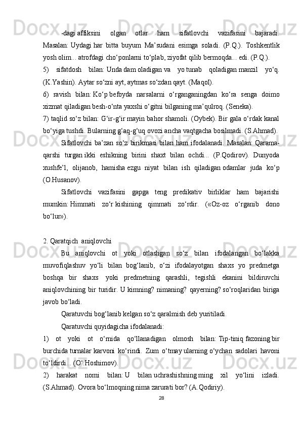 -dagi   affiksini   olgan   otlar   ham   sifatlovchi   vazifasini   bajaradi.
Masalan:   Uydagi   har   bitta   buyum   Ma’sudani   esimga   soladi.   (P.Q.).   Toshkentlik
yosh olim...   atrofdagi   cho‘ponlarni to‘plab, ziyofat qilib bermoqda... edi. (P.Q.).
5)   sifatdosh   bilan:   Unda   dam   oladigan   va   yo   tunab   qoladigan   manzil   yo‘q.
(K.Yashin).   Aytar   so‘zni ayt,   aytmas   so‘zdan qayt. (Maqol).
6)   ravish   bilan:   Ko‘p   befoyda   narsalarni   o‘rganganingdan   ko‘ra   senga   doimo
xizmat qiladigan besh-o‘nta yaxshi o‘gitni bilganing ma’qulroq. (Seneka).
7) taqlid so‘z bilan:   G‘ir-g‘ir   mayin bahor shamoli. (Oybek). Bir gala o‘rdak kanal
bo‘yiga tushdi. Bularning   g‘aq-g‘uq   ovozi ancha vaqtgacha bosilmadi. (S.Ahmad).
Sifatlovchi  ba’zan  so‘z   birikmasi  bilan  ham   ifodalanadi.  Masalan:   Qarama-
qarshi   turgan   ikki   eshikning   birini   shaxt   bilan   ochdi...   (P.Qodirov).   Dunyoda
xushfe’l,   olijanob,   hamisha   ezgu   niyat   bilan   ish   qiladigan   odamlar   juda   ko‘p
(O.Husanov).
Sifatlovchi   vazifasini   gapga   teng   predikativ   birliklar   ham   bajarishi
mumkin:   Himmati   zo‘r   kishining   qimmati   zo‘rdir.   («Oz-oz   o‘rganib   dono
bo‘lur»).  
 
2. Qaratqich    aniqlovchi
Bu   aniqlovchi   ot   yoki   otlashgan   so‘z   bilan   ifodalangan   bo‘lakka
muvofiqlashuv   yo‘li   bilan   bog‘lanib,   o‘zi   ifodalayotgan   shaxs   yo   predmetga
boshqa   bir   shaxs     yoki   predmetning   qarashli,   tegishli   ekanini   bildiruvchi
aniqlovchining   bir   turidir.   U   kimning?   nimaning?   qayerning?   so‘roqlaridan   biriga
javob bo‘ladi.
Qaratuvchi bog‘lanib kelgan so‘z   qaralmish   deb yuritiladi.
Qaratuvchi quyidagicha ifodalanadi:
1)   ot   yoki   ot   o‘rnida   qo‘llanadigan   olmosh   bilan:   Tip-tiniq   fazoning   bir
burchida   turnalar   karvoni   ko‘rindi.   Zum   o‘tmay   ularning   o‘ychan   sadolari   havoni
to‘ldirdi... (O‘.Hoshimov).
2)   harakat   nomi   bilan:   U   bilan   uchrashishning   ming   xil   yo‘lini   izladi.
(S.Ahmad).   Ovora bo‘lmoqning   nima zarurati bor? (A.Qodiriy).
28 
