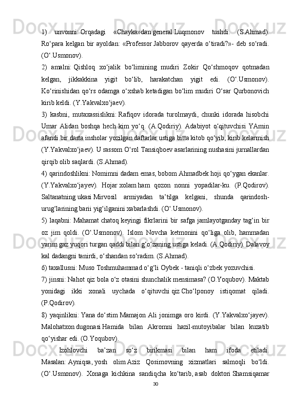 1)   unvonni:   Orqadagi   «Chayka»dan   general   Luqmonov   tushdi.   (S.Ahmad).
Ro‘para   kelgan   bir   ayoldan:   «Professor   Jabborov   qayerda   o‘tiradi?»-   deb   so‘radi.
(O‘.Usmonov).
2)   amalni:   Qishloq   xo‘jalik   bo‘limining   mudiri   Zokir   Qo‘shmoqov   qotmadan
kelgan,   jikkakkina   yigit   bo‘lib,   harakatchan   yigit   edi.   (O‘.Usmonov).
Ko‘rinishidan qo‘rs odamga o‘xshab ketadigan bo‘lim  mudiri O‘sar  Qurbonovich
kirib keldi. (Y.Yakvalxo‘jaev).
3)   kasbni,   mutaxassislikni:   Rafiqov   idorada   turolmaydi,   chunki   idorada   hisobchi
Umar   Alidan   boshqa   hech   kim   yo‘q.   (A.Qodiriy).   Adabiyot   o‘qituvchisi   YAmin
afandi bir dasta insholar yozilgan daftarlar ustiga bitta kitob qo‘yib, kirib kelarmish
(Y.Yakvalxo‘jaev). U rassom O‘rol Tansiqboev asarlarining nushasini jurnallardan
qirqib olib saqlardi. (S.Ahmad).
4) qarindoshlikni:   Nomimni dadam emas,   bobom   Ahmadbek hoji qo‘ygan ekanlar.
(Y.Yakvalxo‘jayev).   Hojar   xolam   ham   qozon   nonni   yopadilar-ku.   (P.Qodirov).
Saltanatning   ukasi   Mirvosil   armiyadan   ta’tilga   kelgani,   shunda   qarindosh-
urug‘larining barii yig‘ilganini xabarlashdi. (O‘.Usmonov).
5)   laqabni:   Mahamat   chatoq   keyingi   fikrlarini   bir   safga   jamlayotganday   tag‘in   bir
oz   jim   qoldi.   (O‘.Usmonov).   Islom   Novcha   ketmonini   qo‘liga   olib,   hammadan
yarim gaz yuqori turgan qaddi bilan g‘o‘zaning ustiga keladi. (A.Qodiriy). Dalavoy
kal dadangni tanirdi, o‘shandan so‘radim. (S.Ahmad).
6) taxallusni:   Muso Toshmuhammad o‘g‘li   Oybek   - taniqli o‘zbek yozuvchisi.
7) jinsni:   Nahot qiz bola o‘z otasini shunchalik mensimasa? (O.Yoqubov). Maktab
yonidagi   ikki   xonali   uychada   o‘qituvchi   qiz   Cho‘lponoy   istiqomat   qiladi.
(P.Qodirov).
8)   yaqinlikni:   Yana   do‘stim   Mamajon   Ali   jonimga   oro   kirdi.   (Y.Yakvalxo‘jayev).
Malohatxon   dugonasi   Hamida   bilan   Akromni   hazil-mutoyibalar   bilan   kuzatib
qo‘yishar edi. (O.Yoqubov).
Izohlovchi   ba’zan   so‘z   birikmasi   bilan   ham   ifoda   etiladi.
Masalan:   Ayniqsa,   yosh   olim   Aziz   Qosimovning   xizmatlari   salmoqli   bo‘ldi.
(O‘.Usmonov).   Xonaga   kichkina   sandiqcha   ko‘tarib,   asab   doktori   Shamsiqamar
30 