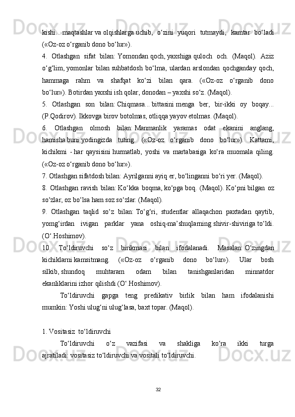 kishi...   maqtashlar   va   olqishlarga   uchib,   o‘zini   yuqori   tutmaydi,   kamtar   bo‘ladi
(«Oz-oz o‘rganib dono bo‘lur»).
4.   Otlashgan   sifat   bilan:   Yomondan   qoch,   yaxshiga   quloch   och.   (Maqol).   Aziz
o‘g‘lim,   yomonlar   bilan   suhbatdosh   bo‘lma,   ulardan   arslondan   qochganday   qoch,
hammaga   rahm   va   shafqat   ko‘zi   bilan   qara.   («Oz-oz   o‘rganib   dono
bo‘lur»).   Botirdan   yaxshi ish qolar,   donodan   – yaxshi so‘z. (Maqol).
5.   Otlashgan   son   bilan:   Chiqmasa...   bittasini   menga   ber,   bir-ikki   oy   boqay...
(P.Qodirov).   Ikkovga   birov botolmas, otliqqa yayov etolmas. (Maqol).
6.   Otlashgan   olmosh   bilan:   Manmanlik   yaramas   odat   ekanini   anglang,
hamisha   buni   yodingizda   tuting.   («Oz-oz   o‘rganib   dono   bo‘lur»).   Kattami,
kichikmi   -   har   qaysisini   hurmatlab,   yoshi   va   martabasiga   ko‘ra   muomala   qiling.
(«Oz-oz o‘rganib dono bo‘lur»).
7. Otlashgan sifatdosh bilan:   Ayrilganni   ayiq er,   bo‘linganni   bo‘ri yer. (Maqol).
8.   Otlashgan   ravish   bilan:   Ko‘kka   boqma,   ko‘pga   boq.   (Maqol).   Ko‘pni   bilgan   oz
so‘zlar, oz bo‘lsa ham soz so‘zlar. (Maqol).
9.   Otlashgan   taqlid   so‘z   bilan:   To‘g‘ri,   studentlar   allaqachon   paxtadan   qaytib,
yomg‘irdan   ivigan   parklar   yana   oshiq-ma’shuqlarning   shivir-shiviriga   to‘ldi.
(O‘.Hoshimov).
10.   To‘ldiruvchi   so‘z   birikmasi   bilan   ifodalanadi.   Masalan:   O‘zingdan
kichiklarni   kamsitmang.   («Oz-oz   o‘rganib   dono   bo‘lur»).   Ular   bosh
silkib,   shundoq   muhtaram   odam   bilan   tanishganlaridan   minnatdor
ekanliklarini   izhor qilishdi (O‘.Hoshimov).
To‘ldiruvchi   gapga   teng   predikativ   birlik   bilan   ham   ifodalanishi
mumkin:   Yoshi ulug‘ni   ulug‘lasa, baxt topar. (Maqol).
 
1. Vositasiz    to‘ldiruvchi
To‘ldiruvchi   o‘z   vazifasi   va   shakliga   ko‘ra   ikki   turga
ajratiladi:   vositasiz   to‘ldiruvchi va   vositali   to‘ldiruvchi.
32 