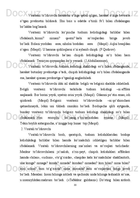 Vositasiz to‘ldiruvchi harakatni o‘ziga qabul qilgan, harakat o‘ziga bevosita
o‘tgan   predmetni   bildiradi.   Shu   bois   u   odatda   o‘timli   fe’l   bilan   ifodalangan
bo‘lakka bog‘lanadi.
Vositasiz   to‘ldiruvchi   ko‘pincha   tushum   kelishigidagi   birliklar   bilan
ifodalanib,   kimni?   nimani?   qaerni?   kabi   so‘roqlardan   biriga   javob
bo‘ladi:   Bolani   yoshdan   asra,   niholni   boshdan   asra.   (Maqol).   Aqlni   beaqldan
o‘rgan. (Maqol). U hamma   qishloqlarni   o‘zi aylanib chiqdi. (P.Qodirov).
Vositasiz   to‘ldiruvchi   ba’zan   chiqish   kelishigidagi   so‘z   bilan   ham
ifodalanadi:   Temirjon   quymoqdan   ko‘p yemadi. (J.Abdullaxonov).
Vositasiz   to‘ldiruvchi   tushum   kelishigi   shaklidagi   so‘z   bilan   ifodanganda,
harakat butunlay predmetga o‘tadi, chiqish kelishigidagi  so‘z bilan ifodalanganda
esa, harakat qisman predmetga o‘tganligi anglashiladi.
Vositasiz to‘ldiruvchi ikki xil shaklda: belgili va belgisiz shaklda ishlatiladi.
Belgili   vositasiz   to‘ldiruvchi   tarkibida   tushum   kelishigi   –ni   affiksi
saqlanadi:   Bor   borini   yeydi, uyatsiz   orini   yeydi. (Maqol).   Odamni   po‘stin emas, ish
qizdiradi.   (Maqol).   Belgisiz   vositasiz   to‘ldiruvchida   –ni   qo‘shimchasi
qatnashmaydi,   lekin   uni   tiklash   mumkin   bo‘ladi.   Boshqacha   qilib   aytganda,
bunday   vositasiz   to‘ldiruvchi   belgisiz   tushum   kelishigi   shaklidagi   so‘z   bilan
ifodalanadi:   Non   emoqchi   bo‘lsang,   o‘tin   tashishdan   erinma   (Maqol).
Tekin   boylik   axtarguncha, o‘zingga bop   hunar    top (Maqol).
  2. Vositali to‘ldiruvchi
Vositali   to‘ldiruvchi   bosh,   qaratqich,   tushum   kelishiklaridan   boshqa
kelishikdagi   birliklar   bilan   hamda   ko‘makchili   ishlatilgan   birliklar   bilan
ifodalanadi.   Vositali   to‘ldiruvchilarning   ma’nolari   va   so‘roqlari   turlichadir.
Mazkur   to‘ldiruvchilarni   jo‘nalish,   o‘rin-payt,   chiqish   kelishiklari   affikslari
hamda   «bilan»,   «uchun»,   «to‘g‘risida»,   «haqida»   kabi   ko‘makchilar   shakllantirib,
ular   kimga? nimaga? kimda? nimada?  kimdan? nimadan? kim  bilan? nima bilan?
kim   uchun?   kim   to‘g‘risida?   nima   xususida?   kabi   so‘roqlardan   biriga   javob
bo‘ladi. Masalan:   Inson   bilimga   intiladi va qachonki   unda   bilimga   tashnalik so‘nsa,
u   insoniylikdan   mahrum   bo‘ladi.   («Tafakkur   gulshani»).   Do‘sting   bilan   sirdosh
33 