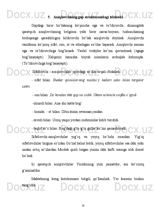5.  Aniqlovchining gap strukturasidagi ishtiroki
Gapdagi   biror   bo‘lakning   ko‘pincha   ega   va   to‘ldiruvchi,   shuningdek
qaratqich   aniqlovchining   belgisini   yoki   biror   narsa-buyum,   tushunchaning
boshqasiga   qarashliligini   bildiruvchi   bo‘lak   aniqlovchi   deyiladi.   Aniqlovchi
vazifasini   ko‘proq   sifat,   son,   ot   va   otlashgan   so‘zlar   bajaradi.   Aniqlovchi   asosan
ega   va   to‘ldiruvchiga   bog‘lanadi.   Yashil   vodiylar   ko‘zni   quvontiradi   (egaga
bog‘lanayapti).   Xalqimiz   hamisha   buyuk   insonlarni   ardoqlab   kelmoqda.
(To‘ldiruvchiga bog‘lanayapti).
 Sifatlovchi – aniqlovchilar  quyidagi so‘zlar orqali ifodaladi: 
-   sifat   bilan:   Shakar   qovunlarning   xushbo‘y   hidlari   sabo   bilan   tarqalar
sekin.
 - son bilan:  Do‘kondan ikki qop un oldik. Ukam uchinchi sinfda o‘qiydi.  
 -olmosh bilan: Ana shu katta bog‘ 
 - bizniki. - ot bilan: Oltin kuzni sevaman jondan. 
- ravish bilan: Uzoq-yaqin yerdan mehmonlar kelib turishdi. 
- taqlid so‘z bilan: Bog‘dagi g‘uj-g‘uj gullar ko‘zni qamashtiradi. 
Sifatlovchi-aniqlovchilar   yig‘iq   va   yoyiq   bo‘lishi   mumkin.   Yig‘iq
sifatlovchilar birgina so‘zdan Go‘zal bahor keldi, yoyiq sifatlovchilar esa ikki yoki
undan   ortiq   so‘zlardan   Misdek   qizib   turgan   yuzini   ikki   kafti   orasiga   oldi   iborat
bo‘ladi. 
b)   qaratqich   aniqlovchilar   Yaxshining   yuzi   jannatdur,   ani   ko‘rmoq
g‘animatdur. 
Maktabning   keng   kutubxonasi   belgili   qo‘llaniladi.   Yer   kurasin   boshin
tang‘idik. 
35 