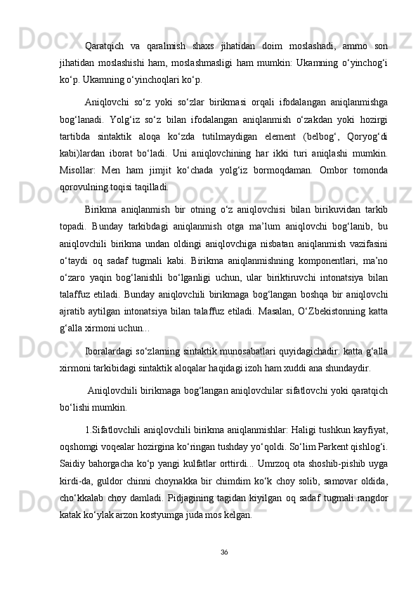 Qaratqich   va   qaralmish   shaxs   jihatidan   doim   moslashadi,   ammo   son
jihatidan   moslashishi   ham,   moslashmasligi   ham   mumkin:   Ukamning   o‘yinchog‘i
ko‘p. Ukamning o‘yinchoqlari ko‘p. 
Aniqlovchi   so‘z   yoki   so‘zlar   birikmasi   orqali   ifodalangan   aniqlanmishga
bog‘lanadi.   Yolg‘iz   so‘z   bilan   ifodalangan   aniqlanmish   o‘zakdan   yoki   hozirgi
tartibda   sintaktik   aloqa   ko‘zda   tutilmaydigan   element   (belbog‘,   Qoryog‘di
kabi)lardan   iborat   bo‘ladi.   Uni   aniqlovchining   har   ikki   turi   aniqlashi   mumkin.
Misollar:   Men   ham   jimjit   ko‘chada   yolg‘iz   bormoqdaman.   Ombor   tomonda
qorovulning toqisi taqilladi. 
Birikma   aniqlanmish   bir   otning   o‘z   aniqlovchisi   bilan   birikuvidan   tarkib
topadi.   Bunday   tarkibdagi   aniqlanmish   otga   ma’lum   aniqlovchi   bog‘lanib,   bu
aniqlovchili   birikma   undan   oldingi   aniqlovchiga   nisbatan   aniqlanmish   vazifasini
o‘taydi   oq   sadaf   tugmali   kabi.   Birikma   aniqlanmishning   komponentlari,   ma’no
o‘zaro   yaqin   bog‘lanishli   bo‘lganligi   uchun,   ular   biriktiruvchi   intonatsiya   bilan
talaffuz   etiladi.   Bunday   aniqlovchili   birikmaga   bog‘langan   boshqa   bir   aniqlovchi
ajratib   aytilgan   intonatsiya   bilan   talaffuz   etiladi.   Masalan,   O‘Zbekistonning   katta
g‘alla xirmoni uchun... 
Iboralardagi so‘zlarning sintaktik munosabatlari quyidagichadir: katta g‘alla
xirmoni tarkibidagi sintaktik aloqalar haqidagi izoh ham xuddi ana shundaydir.
  Aniqlovchili birikmaga bog‘langan aniqlovchilar sifatlovchi yoki qaratqich
bo‘lishi mumkin. 
1.Sifatlovchili aniqlovchili birikma aniqlanmishlar: Haligi tushkun kayfiyat,
oqshomgi voqealar hozirgina ko‘ringan tushday yo‘qoldi. So‘lim Parkent qishlog‘i.
Saidiy bahorgacha ko‘p yangi kulfatlar orttirdi... Umrzoq ota shoshib-pishib uyga
kirdi-da,   guldor   chinni   choynakka   bir   chimdim   ko‘k   choy   solib,   samovar   oldida,
cho‘kkalab   choy   damladi.   Pidjagining   tagidan   kiyilgan   oq   sadaf   tugmali   rangdor
katak ko‘ylak arzon kostyumga juda mos kelgan. 
36 