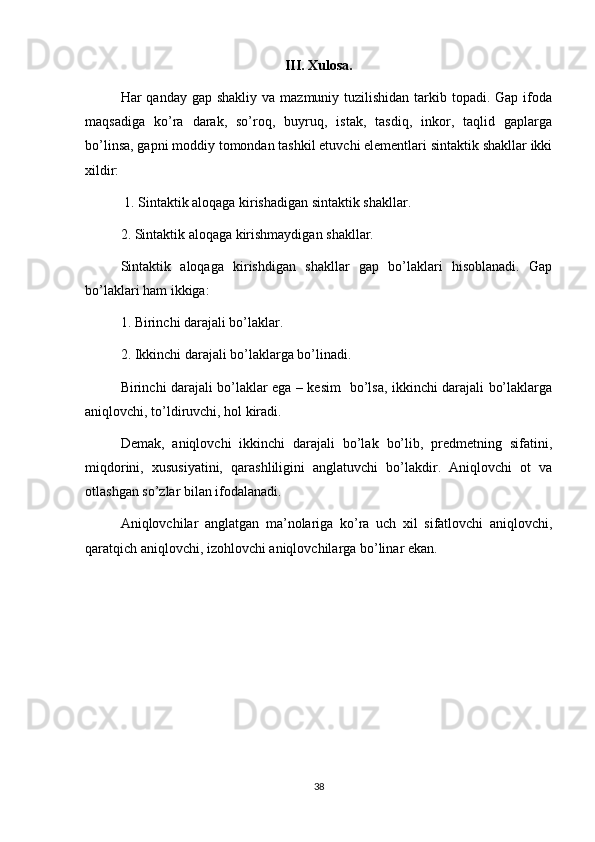 III. Xulosa. 
Har  qanday gap shakliy  va mazmuniy tuzilishidan tarkib topadi. Gap ifoda
maqsadiga   ko’ra   darak,   so’roq,   buyruq,   istak,   tasdiq,   inkor,   taqlid   gaplarga
bo’linsa, gapni moddiy tomondan tashkil etuvchi elementlari sintaktik shakllar ikki
xildir:
 1. Sintaktik aloqaga kirishadigan sintaktik shakllar. 
2. Sintaktik aloqaga kirishmaydigan shakllar. 
Sintaktik   aloqaga   kirishdigan   shakllar   gap   bo’laklari   hisoblanadi.   Gap
bo’laklari ham ikkiga: 
1. Birinchi darajali bo’laklar. 
2. Ikkinchi darajali bo’laklarga bo’linadi. 
Birinchi darajali bo’laklar ega – kesim   bo’lsa, ikkinchi darajali bo’laklarga
aniqlovchi, to’ldiruvchi, hol kiradi. 
Demak,   aniqlovchi   ikkinchi   darajali   bo’lak   bo’lib,   predmetning   sifatini,
miqdorini,   xususiyatini,   qarashliligini   anglatuvchi   bo’lakdir.   Aniqlovchi   ot   va
otlashgan so’zlar bilan ifodalanadi. 
Aniqlovchilar   anglatgan   ma’nolariga   ko’ra   uch   xil   sifatlovchi   aniqlovchi,
qaratqich aniqlovchi, izohlovchi aniqlovchilarga bo’linar ekan. 
38 