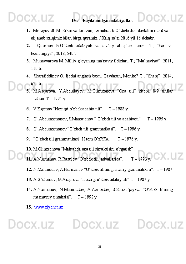 IV. Foydalanilgan adabiyotlar. 
1.    Mirziyov Sh.M. Erkin va farovon, demokratik O‘zbekiston davlatini mard va 
olijanob xalqimiz bilan birga quramiz. / Xalq so‘zi 2016 yil 16 dekabr.
2.     Qosimov   B.O‘zbek   adabiyoti   va   adabiy   aloqalari   tarixi.   T.;   “Fan   va
texnologiya”, 2018, 540 b.
3.   Munavvarova M. Milliy g`oyaning ma`naviy ildizlari. T.; “Ma’naviyat”, 2011,
110 b. 
4.    Sharafiddinov O. Ijodni anglash baxti. Qaydasan, Moriko? T.; “Sharq”, 2014,
620 b. 
5. M.Asqarova,   Y.Abdullayev,   M.Olimxonova   “Ona   tili”   kitobi.   8-9   sinflar
uchun. T – 1994 y.
6. V.Egamov “Hozirgi o’zbek adabiy tili”.     T – 1988 y.
7. G’.Abduraxmonov, S.Mamajonov “ O’zbek tili va adabiyoti”.     T – 1995 y.
8. G’.Abduraxmonov “O’zbek tili grammatikasi”.    T – 1996 y.
9. “O’zbek tili grammatikasi” II tom O’zRFA.       T – 1976 y.
10. M.Olimxonova “Maktabda ona tili sintaksisini o’rgatish”.
11. A.Nurmanov, R.Rasulov “O’zbek tili jadvallarida”.       T – 1993 y.
12. N.Mahmudov, A.Nurmanov “O’zbek tilining nazariy grammatikasi”.  T – 1987
13. A.G’ulomov, M.Asqarova “Hozirgi o’zbek adabiy tili” T – 1987 y.
14. A.Nurmanov,   N.Mahmudov,   A.Axmedov,   S.Solixo’jayeva   “O’zbek   tilining
mazmuniy sintaksisi”.     T – 1992 y.
15.   www.ziyonet.uz
39 