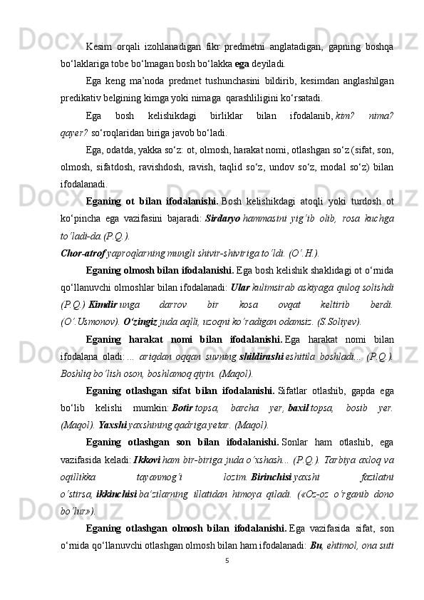 Kesim   orqali   izohlanadigan   fikr   predmetni   anglatadigan,   gapning   boshqa
bo‘laklariga tobe bo‘lmagan bosh bo‘lakka   ega   deyiladi.
Ega   keng   ma’noda   predmet   tushunchasini   bildirib,   kesimdan   anglashilgan
predikativ belgining kimga yoki nimaga    qarashliligini ko‘rsatadi.
Ega   bosh   kelishikdagi   birliklar   bilan   ifodalanib,   kim?   nima?
qayer?   so‘roqlaridan biriga javob bo‘ladi.
Ega, odatda, yakka so‘z: ot, olmosh, harakat nomi, otlashgan so‘z (sifat, son,
olmosh,   sifatdosh,   ravishdosh,   ravish,   taqlid   so‘z,   undov   so‘z,   modal   so‘z)   bilan
ifodalanadi.
Eganing   ot   bilan   ifodalanishi.   Bosh   kelishikdagi   atoqli   yoki   turdosh   ot
ko‘pincha   ega   vazifasini   bajaradi:   Sirdaryo   hammasini   yig‘ib   olib,   rosa   kuchga
to‘ladi-da.(P.Q.).
Chor-atrof   yaproqlarning mungli shivir-shiviriga to‘ldi. (O‘.H.).
Eganing olmosh bilan ifodalanishi.   Ega bosh kelishik shaklidagi ot o‘rnida
qo‘llanuvchi olmoshlar bilan ifodalanadi:   Ular   kulimsirab askiyaga quloq solishdi
(P.Q.)   Kimdir   unga   darrov   bir   kosa   ovqat   keltirib   berdi.
(O‘.Usmonov).   O‘zingiz   juda aqlli, uzoqni ko‘radigan odamsiz. (S.Soliyev).
Eganing   harakat   nomi   bilan   ifodalanishi.   Ega   harakat   nomi   bilan
ifodalana   oladi:   ...   ariqdan   oqqan   suvning   shildirashi   eshitila   boshladi...   (P.Q.).
Boshliq bo‘lish oson, boshlamoq qiyin. (Maqol).
Eganing   otlashgan   sifat   bilan   ifodalanishi.   Sifatlar   otlashib,   gapda   ega
bo‘lib   kelishi   mumkin:   Botir   topsa,   barcha   yer,   baxil   topsa,   bosib   yer.
(Maqol).   Yaxshi   yaxshining qadriga yetar. (Maqol).
Eganing   otlashgan   son   bilan   ifodalanishi.   Sonlar   ham   otlashib,   ega
vazifasida keladi:   Ikkovi   ham bir-biriga juda o‘xshash... (P.Q.). Tarbiya axloq va
oqillikka   tayanmog‘i   lozim.   Birinchisi   yaxshi   fazilatni
o‘stirsa,   ikkinchisi   ba’zilarning   illatidan   himoya   qiladi.   («Oz-oz   o‘rganib   dono
bo‘lur»).
Eganing   otlashgan   olmosh   bilan   ifodalanishi.   Ega   vazifasida   sifat,   son
o‘rnida qo‘llanuvchi otlashgan olmosh bilan ham ifodalanadi:   Bu , ehtimol, ona suti
5 