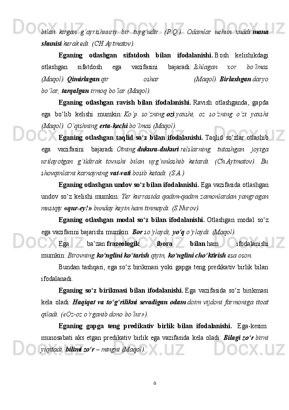 bilan   kirgan   g‘ayrishuuriy   bir   tuyg‘udir.   (P.Q.).   Odamlar   uchun   xuddi   mana
shunisi   kerak edi. (CH.Aytmatov).
Eganing   otlashgan   sifatdosh   bilan   ifodalanishi.   Bosh   kelishikdagi
otlashgan   sifatdosh   ega   vazifasini   bajaradi:   Ishlagan   xor   bo‘lmas
(Maqol).   Qimirlagan   qir   oshar   (Maqol).   Birlashgan   daryo
bo‘lar,   tarqalgan   irmoq bo‘lar (Maqol).
Eganing   otlashgan   ravish   bilan   ifodalanishi.   Ravish   otlashganda,   gapda
ega   bo‘lib   kelishi   mumkin:   Ko‘p   so‘zning   ozi   yaxshi,   oz   so‘zning   o‘zi   yaxshi
(Maqol). O‘qishning   erta-kechi   bo‘lmas (Maqol).
Eganing   otlashgan   taqlid   so‘z   bilan   ifodalanishi.   Taqlid   so‘zlar   otlashib
ega   vazifasini   bajaradi:   Otning   dukura-dukuri   relslarning   tutashgan   joyiga
urilayotgan   g‘ildirak   tovushi   bilan   uyg‘unlashib   ketardi.   (Ch.Aytmatov).   Bu
shovqinlarni karnayning   vat-vati   bosib ketadi. (S.A.)
Eganing otlashgan undov so‘z bilan ifodalanishi.   Ega vazifasida otlashgan
undov so‘z  kelishi   mumkin:   Yer  kurrasida   qadim-qadim  zamonlardan  yangragan
musiqiy   «qur-ey!»   bunday keyin ham tinmaydi. (S.Nurov).
Eganing   otlashgan   modal   so‘z   bilan   ifodalanishi.   Otlashgan   modal   so‘z
ega vazifasini bajarishi mumkin:   Bor   so‘ylaydi,   yo‘q   o‘ylaydi. (Maqol).
Ega   ba’zan   frazeologik   ibora   bilan   ham   ifodalanishi
mumkin:   Birovning   ko‘nglini ko‘tarish   qiyin,   ko‘nglini cho‘ktirish   esa oson.
Bundan tashqari, ega so‘z birikmasi yoki gapga teng predikativ birlik bilan
ifodalanadi.
Eganing   so‘z   birikmasi   bilan   ifodalanishi.   Ega   vazifasida   so‘z   birikmasi
kela   oladi:   Haqiqat   va   to‘g‘rilikni   sevadigan   odam   doim   vijdoni   farmoniga   itoat
qiladi. («Oz-oz o‘rganib dono bo‘lur»).
Eganing   gapga   teng   predikativ   birlik   bilan   ifodalanishi.     Ega-kesim  
munosabati  aks etgan predikativ birlik ega vazifasida  kela oladi:   Bilagi zo‘r   birni
yiqitadi,   bilimi zo‘r   – mingni (Maqol).
 
 
6 