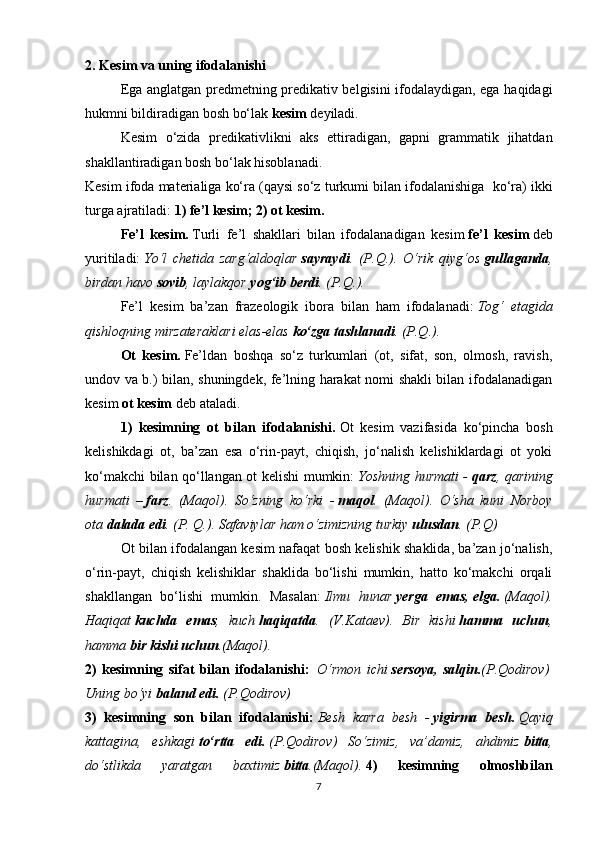 2. Kesim va uning ifodalanishi
Ega anglatgan predmetning predikativ belgisini ifodalaydigan, ega haqidagi
hukmni bildiradigan bosh bo‘lak   kesim   deyiladi.
Kesim   o‘zida   predikativlikni   aks   ettiradigan,   gapni   grammatik   jihatdan
shakllantiradigan bosh bo‘lak hisoblanadi.
Kesim ifoda materialiga ko‘ra (qaysi so‘z turkumi bilan ifodalanishiga    ko‘ra) ikki
turga ajratiladi:   1) fe’l kesim; 2) ot kesim.
Fe’l   kesim.   Turli   fe’l   shakllari   bilan   ifodalanadigan   kesim   fe’l   kesim   deb
yuritiladi:   Yo‘l   chetida   zarg‘aldoqlar   sayraydi .   (P.Q.).   O‘rik   qiyg‘os   gullaganda ,
birdan havo   sovib , laylakqor   yog‘ib berdi . (P.Q.).
Fe’l   kesim   ba’zan   frazeologik   ibora   bilan   ham   ifodalanadi:   Tog‘   etagida
qishloqning mirzateraklari elas-elas   ko‘zga tashlanadi . (P.Q.).
Ot   kesim.   Fe’ldan   boshqa   so‘z   turkumlari   (ot,   sifat,   son,   olmosh,   ravish,
undov va b.) bilan, shuningdek, fe’lning harakat nomi shakli bilan ifodalanadigan
kesim   ot kesim   deb ataladi.
1)   kesimning   ot   bilan   ifodalanishi.   Ot   kesim   vazifasida   ko‘pincha   bosh
kelishikdagi   ot,   ba’zan   esa   o‘rin-payt,   chiqish,   jo‘nalish   kelishiklardagi   ot   yoki
ko‘makchi bilan qo‘llangan ot kelishi mumkin:   Yoshning hurmati -   qarz , qarining
hurmati   –   farz .   (Maqol).   So‘zning   ko‘rki   -   maqol .   (Maqol).   O‘sha   kuni   Norboy
ota   dalada edi . (P. Q.). Safaviylar ham o‘zimizning turkiy   ulusdan . (P.Q)
Ot bilan ifodalangan kesim nafaqat bosh kelishik shaklida, ba’zan jo‘nalish,
o‘rin-payt,   chiqish   kelishiklar   shaklida   bo‘lishi   mumkin,   hatto   ko‘makchi   orqali
shakllangan   bo‘lishi   mumkin.   Masalan:   Ilmu   hunar   yerga   emas,   elga.   (Maqol).
Haqiqat   kuchda   emas ,   kuch   haqiqatda .   (V.Kataev).   Bir   kishi   hamma   uchun ,
hamma   bir kishi uchun .(Maqol).
2)   kesimning   sifat   bilan   ifodalanishi:     O‘rmon   ichi   sersoya,   salqin. (P.Qodirov)  
Uning bo‘yi   baland edi.   (P.Qodirov)
3)   kesimning   son   bilan   ifodalanishi:   Besh   karra   besh   -   yigirma   besh.   Qayiq
kattagina,   eshkagi   to‘rtta   edi.   (P.Qodirov)   So‘zimiz,   va’damiz,   ahdimiz   bitta ,
do‘stlikda   yaratgan   baxtimiz   bitta .(Maqol).   4)   kesimning   olmoshbilan
7 