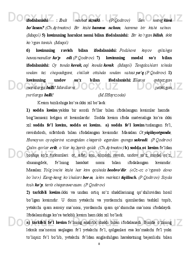 ifodalanishi   :   Endi   navbat   sizniki .   (P.Qodirov)   Sen   uning   kimi
bo‘lasan?   (Ch.Aytmatov)   Bir   kishi   hamma   uchun ,   hamma   bir   kishi   uchun.
(Maqol)   5)  kesimning harakat  nomi  bilan ifodalanishi:     Bir ko‘rgan   bilish , ikki
ko‘rgan tanish. (Maqol)
6)   kesimning   ravish   bilan   ifodalanishi:     Podshoni   kuyov   qilishga
havasmandlar   ko‘p   edi .(P.Qodirov).   7)   kesimning   modal   so‘z   bilan
ifodalanishi:     Oy   tunda   kerak,   aql   kunda   kerak .   (Maqol)   Tengdoshlari   ichida
undan   tez   chopadigani,   chillak   otishda   undan   ustasi   yo‘q .(P.Qodirov).   8 )
kesimning   undov   so‘z   bilan   ifodalanishi:   Ellarni   qutqazgan
mardlarga   balli!   Mardlarni   yetkizgan
yurtlarga   balli!                                                                                   (M.SHayxzoda)
Kesim tuzilishiga ko‘ra ikki xil bo‘ladi:
1)   sodda   kesim   yakka   bir   asosli   fe’llar   bilan   ifodalangan   kesimlar   hamda    
bog‘lamasiz   kelgan   ot   kesimlardir.     Sodda   kesim   ifoda   materialiga   ko‘ra   ikki
xil:   sodda   fe’l   kesim,   sodda   ot   kesim.     a)   sodda   fe’l   kesim   tuslangan   fe’l,
ravishdosh,   sifatdosh   bilan   ifodalangan   kesimdir.   Masalan:   Ot   yiqilayotganda ,
Humoyun   oyoqlarini   uzangidan   chiqarib   egardan   qumga   sakradi .   (P.Qodirov)
Qalin qorlar   erib , o‘tlar ko‘karib qoldi. (Ch.Aytmatov)   b) sodda ot kesim   fe’ldan
boshqa   so‘z   turkumlari:   ot,   sifat,   son,   olmosh,   ravish,   undov   so‘z,   modal   so‘z,
shuningdek,   fe’lning   harakat   nomi   bilan   ifodalangan   kesimdir.
Masalan:   Yolg‘onchi   kishi   har   kim   qoshida   beobro‘dir .   («Oz-oz   o‘rganib   dono
bo‘lur»)   Keng-keng   ko‘chalari   bor-u ,   lekin   markazi   tiqilinch.   (P.Qodirov)   Soyda
tosh   ko‘p ,   terib chiqaraverasan. (P.Qodirov)
2)   tarkibli   kesim   ikki   va   undan   ortiq   so‘z   shakllarining   qo‘shiluvidan   hosil
bo‘lgan   kesimdir.   U   doim   yetakchi   va   yordamchi   qismlardan   tashkil   topib,
yetakchi   qism   asosiy   ma’noni,   yordamchi   qism   qo‘shimcha   ma’noni   ifodalaydi.
Ifodalanishiga ko‘ra tarkibli kesim ham ikki xil   bo‘ladi:
a)   tarkibli   fe’l   kesim   fe’lning   analitik   shakli   bilan   ifodalanadi.   Bunda   o‘zining
leksik   ma’nosini   saqlagan   fe’l   yetakchi   fe’l,   qolganlari   esa   ko‘makchi   fe’l   yoki
to‘liqsiz   fe’l   bo‘lib,   yetakchi   fe’ldan   anglashilgan   harakatning   bajarilishi   bilan
8 
