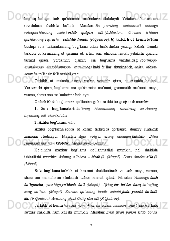 bog‘liq   bo‘lgan   turli   qo‘shimcha   ma’nolarni   ifodalaydi.   Yetakchi   fe’l   asosan
ravishdosh   shaklida   bo‘ladi.   Masalan:   Bu   yumshoq,   mulohazali   odamga
yotoqdoshlarning   mehri   oshib   qolgan   edi.   (A.Muxtor).   O‘rmon   ichidan
qushlarning   sayrashi...   eshitilib   turadi.   (P.Qodirov).   b)   tarkibli   ot   kesim   fe’ldan
boshqa   so‘z   turkumlarining   bog‘lama   bilan   birikishidan   yuzaga   keladi.   Bunda
tarkibli   ot   kesimning   ot   qismini   ot,   sifat,   son,   olmosh,   ravish   yetakchi   qismini
tashkil   qiladi,   yordamchi   qismini   esa   bog‘lama   vazifasidagi   «bo‘lmoq»,
«sanalmoq», «hisoblanmoq»,  «tuyulmoq»   kabi  fe’llar, shuningdek,   «edi», «ekan»,
«emish»   to‘liqsiz fe’li tashkil etadi.
Tarkibli   ot   kesimda   asosiy   ma’no   yetakchi   qism,   ot   qismida   bo‘ladi.
Yordamchi   qism,   bog‘lama   esa   qo‘shimcha   ma’noni,   grammatik   ma’noni:   mayl,
zamon, shaxs-son ma’nolarini ifodalaydi.
O‘zbek tilida bog‘lamani qo‘llanishiga ko‘ra ikki turga ajratish mumkin:
1.   So‘z   bog‘lamalari:   bo‘lmoq,   hisoblanmoq,   sanalmoq,   ko‘rinmoq,
tuyulmoq, edi, ekan   kabilar.
2. Affiks bog‘lama :   - dir .
Affiks   bog‘lama   sodda   ot   kesim   tarkibida   qo‘llanib,   doimiy   sintaktik
zamonni   ifodalaydi.   Masalan:     Agar   yolg‘iz   esang   hamdam   kitobdir ,   Bilim
subhidagi nur ham   kitobdir ,.   (Abdurahmon Jomiy)
Ko‘pincha   mazkur   bog‘lama   qo‘llanmasligi   mumkin,   nol   shaklida
ishlatilishi   mumkin:   Aqlning   o‘lchovi   –   idrok   Ø.   (Maqol).   Dono   durdan   a’lo   Ø.
(Maqol).
So‘z   bog‘lama   tarkibli   ot   kesimni   shakllantiradi   va   turli   mayl,   zamon,
shaxs-son   ma’nolarini   ifodalash   uchun   xizmat   qiladi.   Masalan:   Yomonga   bosh
bo‘lguncha ,   yaxshiga   yo‘ldosh   bo‘l.   (Maqol).   Uying   tor   bo‘lsa   ham ,   ko‘ngling
keng   bo‘lsin.   (Maqol).   Shirboz   qo‘zining   tandir   kabobi   juda   yaxshi   bo‘ladi-
da.   (P.Qodirov). Avazning akasi Ortiq   shu edi   (P.Qodirov).
Tarkibli  ot  kesim   harakat  nomi  +  kerak,  lozim, mumkin,  shart, darkor   kabi
so‘zlar   shaklida   ham   kelishi   mumkin.   Masalan:   Endi   jiyan   panoh   istab   borsa,
9 