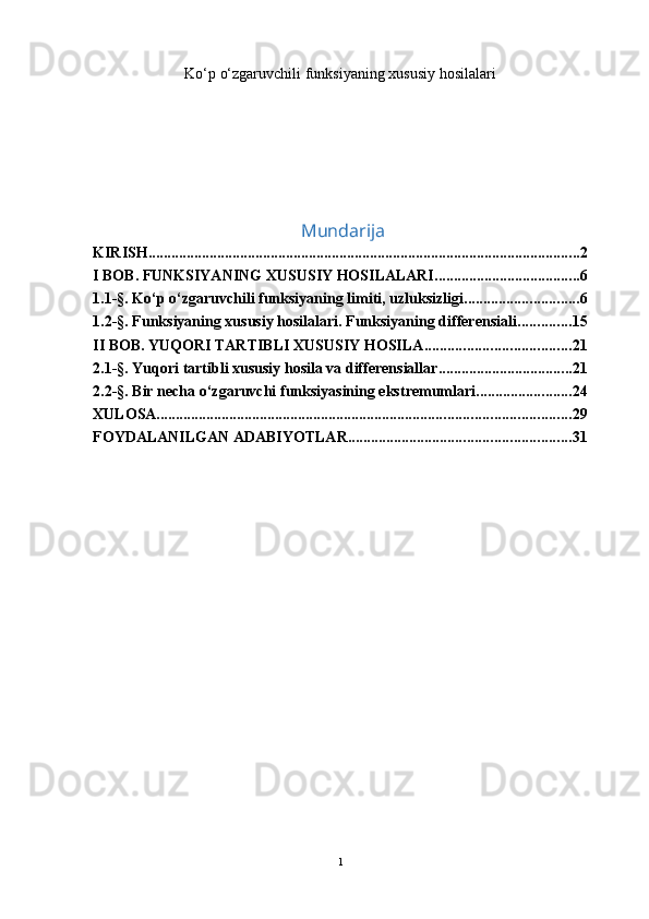 Ko ‘ p o‘zgaruvchili funksiyaning xususiy  h osilalari
                                              Mundarija
KIRISH ................................................................................................................. 2
I BOB. FUNKSIYANING XUSUSIY HOSILALARI ...................................... 6
1.1-§. Ko‘p o‘zgaruvchili funksiyaning limiti, uzluksizligi .............................. 6
1.2-§. Funksiyaning xususiy hosilalari. Funksiyaning differensiali .............. 15
II BOB. YUQORI TARTIBLI XUSUSIY HOSILA ...................................... 21
2.1-§. Yuqori tartibli xususiy hosila va differensiallar ................................... 21
2.2-§. Bir necha o‘zgaruvchi funksiyasining ekstremumlari ......................... 24
XULOSA ............................................................................................................ 29
FOYDALANILGAN ADABIYOTLAR. ......................................................... 31
1 