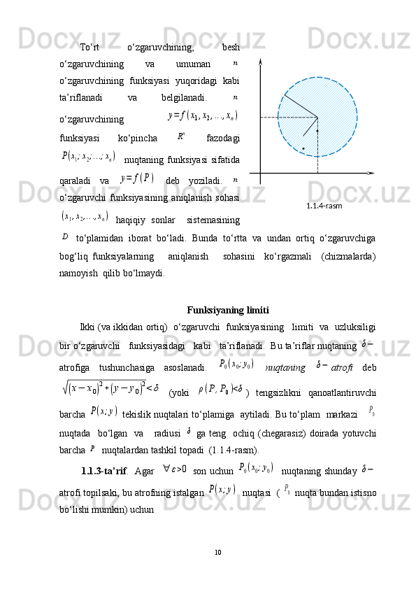1.1.4-rasm .
.To‘rt   o‘zgaruvchining,   besh
o‘zgaruvchining   va   umuman  n
o‘zgaruvchining   funksiyasi   yuqoridagi   kabi
ta’riflanadi   va   belgilanadi.  
n
o‘zgaruvchining  	
y=	f(x1,x2,...,xn)
funksiyasi   ko‘pincha  	
Rn   fazodagi	
P(x1;x2;...;xn)
    nuqtaning   funksiyasi   sifatida
qaraladi   va  	
y=	f(P)   deb   yoziladi.  	n
o‘zgaruvchi   funksiyasining   aniqlanish   sohasi	
(x1,x2,...,xn)
  haqiqiy   sonlar     sistemasining	
D
  to ‘ plamidan   iborat   bo ‘ ladi.   Bunda   t o‘rtta   va   undan   ortiq   o‘zgaruvchiga
bog‘liq   funksiyalarning       aniqlanish       sohasini     ko‘rgazmali     (chizmalarda)
namoyish  qilib bo‘lmaydi.
 
Funksiyaning limiti
Ikki (va ikkidan ortiq)   o‘zgaruvchi  funksiyasining    limiti   va   uzluksiligi
bir o‘zgaruvchi   funksiyasidagi   kabi   ta’riflanadi.  Bu ta’riflar nuqtaning 	
δ−
atrofiga   tushunchasiga   asoslanadi.  	
P0(x0;y0)   nuqtaning  	δ− atrofi   deb	
√(x−	x0)2+(y−	y0)2<	δ
  (yoki  	ρ(P	,P0)<δ )   tengsizlikni   qanoatlantiruvchi
barcha  	
P(x;y)   tekislik nuqtalari to‘plamiga   aytiladi. Bu to‘plam   markazi     	P0
nuqtada     bo‘lgan    va      radiusi  	
δ   ga   teng     ochiq   (chegarasiz)   doirada  yotuvchi
barcha 	
P   nuqtalardan tashkil topadi  (1.1.4-rasm).
             1.1.3-ta’rif .     Agar   	
∀	ε>0   son uchun  	P0(x0;y0)    nuqtaning shunday  	δ−
atrofi topilsaki, bu atrofning istalgan 	
P(x;y)   nuqtasi  ( 	P0  nuqta bundan istisno
bo‘lishi mumkin) uchun
10 