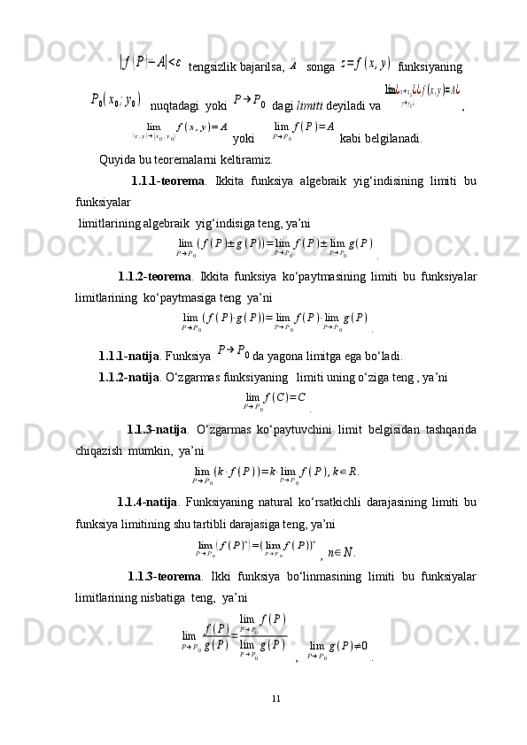 |f(P)−	A|<ε  tengsizlik bajarilsa, 	A   songa 	z=	f(x,y)  funksiyaning	
P0(x0;y0)
  nuqtadagi  yoki 	P→	P0  dagi  limiti  deyiladi va 	
lim	¿x→x0¿	
y→y0¿
¿f(x,y)=A¿ ,	
lim	(x,y)→(x0,y0)
f(x,y)=	A
 yoki  	limP→P0
f(P)=	A  kabi belgilanadi. 
Quyida bu teoremalarni keltiramiz.
                1.1.1-teorema .   Ikkita   funksiya   algebraik   yig‘indisining   limiti   bu
funksiyalar   
 limitlarining algebraik  yig‘indisiga teng, ya’ni                            	
limP→P0
(f(P)±	g(P))=	limP→P0
f(P)±	limP→P0
g(P)
.
                1.1.2-teorema .   Ikkita   funksiya   ko‘paytmasining   limiti   bu   funksiyalar
limitlarining  ko‘paytmasiga teng  ya’ni  	
limP→P0
(f(P)⋅g(P))=	limP→P0
f(P)⋅limP→P0
g(P)
.
1.1.1-natija . Funksiya 	
P→	P0 da yagona limitga ega bo‘ladi.
1.1.2-natija . O‘zgarmas funksiyaning   limiti uning o‘ziga teng , ya’ni   
limP→P0
f(C	)=C
.
                1.1.3-natija .   O‘zgarmas   ko‘paytuvchini   limit   belgisidan   tashqarida
chiqazish  mumkin,  ya’ni  	
limP→P0
(k⋅f(P))=	k⋅limP→P0
f(P	),k∈R.
                1.1.4-natija .   Funksiyaning   natural   ko‘rsatkichli   darajasining   limiti   bu
funksiya limitining shu tartibli darajasiga teng, ya’ni  	
limP→P0
(f(P)n)=(limP→P0
f(P))n
, 	
n∈N	.
                1.1.3-teorema .   Ikki   funksiya   bo‘linmasining   limiti   bu   funksiyalar
limitlarining nisbatiga  teng,  ya’ni	
lim
P→P0
f(P)	
g(P)=	
limP→P0
f(P)	
limP→P0
g(P	)
 ,  	limP→P0
g(P)≠	0 .
11 