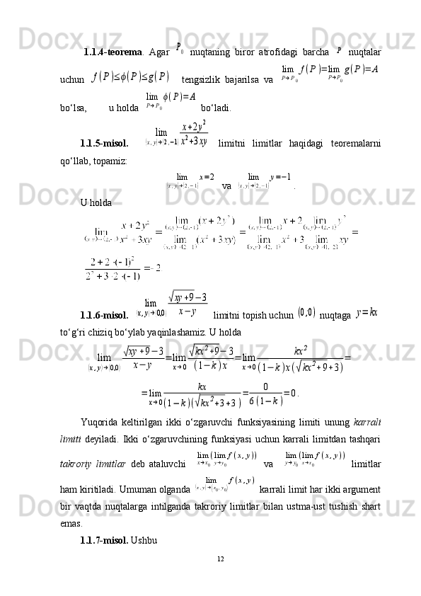   1.1.4-teorema .   Agar  P0   nuqtaning   biror   atrofidagi   barcha  	P   nuqtalar
uchun  	
f(P)≤	ϕ(P)≤	g(P)     tengsizlik   bajarilsa   va  	
lim
P→P0
f(P	)=	lim
P→P0
g(P)=	A
bo‘lsa,         u holda  	
lim
P→P0
ϕ(P)=	A  bo‘ladi.
1.1.5-misol .    	
lim	
(x,y)→(2,−1)
x+2y2	
x2+3xy   limitni   limitlar   haqidagi   teoremalarni
qo ‘ llab, topamiz:	
lim	
(x,y)→(2,−1)
x=2
   va  	lim	
(x,y)→(2,−1)
y=−1 .
U holda
        1.1.6-misol.   	
lim	
(x,y)→(0,0	)
√xy	+9−	3	
x−	y  limitni topish uchun 	(0;0)  nuqtaga 	y=	kx
to ‘ g‘ri chiziq bo ‘ ylab yaqinlashamiz. U holda	
lim	
(x,y)→(0,0	)
√xy	+9−	3	
x−	y	
=	lim
x→0
√kx	2+9−	3	
(1−	k)x	
=	lim
x→0	
kx	2	
(1−	k)x(√kx	2+9+3)
=	
=	lim
x→0	
kx	
(1−	k)(√kx	2+3+3)
=	0	
6(1−	k)
=	0.
Yuqorida   keltirilgan   ikki   o‘zgaruvchi   funksiyasining   limiti   unung   karrali
limiti   deyiladi.   Ikki   o‘zgaruvchining   funksiyasi   uchun   karrali   limitdan   tashqari
takroriy   limitlar   deb   ataluvchi    	
limx→x0
(limy→y0
f(x,y))   va    	limy→y0
(limx→x0
f(x,y))   limitlar
ham kiritiladi. Umuman olganda 	
lim	(x,y)→(x0,y0)
f(x,y)  karrali limit har ikki argument
bir   vaqtda   nuqtalarga   intilganda   takroriy   limitlar   bilan   ustma-ust   tushish   shart
emas. 
1.1.7-misol.  Ushbu 
12 