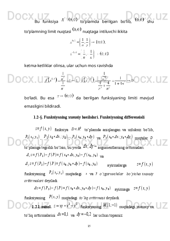 Bu   funksiya     to‘plamda   berilgan   bo‘lib,     shu
to‘plamning limit nuqtasi   nuqtaga intiluvchi ikkita
ketma-ketliklar olinsa, ular uchun mos ravishda
bo‘ladi.   Bu   esa     da   berilgan   funksiyaning   limiti   mavjud
emasligini bildiradi.
1.2-§. Funksiyaning xususiy hosilalari. Funksiyaning differensiali
 z=	f(x,y)   funksiya  	D	⊂	R2   to‘plamda   aniqlangan   va   uzluksiz   bo‘lib,	
P0(x0;y0)
,  	P1(x0+Δx	;y0) ,  	P2(x0;y0+Δy	)   va  	P3(x0+Δx	;y0+Δy	)   nuqtalar  	D
to‘plamga tegishli bo‘lsin, bu yerda 	
Δx	,Δy	− argumentlarning orttirmalari.
 	
Δxz=	f(P1)−	f(P)=	f(x0+Δx	,y0)−	f(x0,y0)  va 	
Δyz=	f(P2)−	f(P)=	f(x0,y0+Δy	)−	f(x0,y0)
  ayirmalarga  	z=	f(x,y)
funksiyaning    	
P0(x0;y0)   nuqtadagi    	x   va  	y   o ‘ zgaruvchilar     bo ‘ yicha   xususiy
orttirmalari   deyiladi.
         	
Δz	=	f(P3)−	f(P)=	f(x0+Δx	,y0+Δy	)−	f(x0,y0)     ayirmaga   	z=	f(x,y)  
funksiyaning   	
P(x,y)  nuqtadagi   to ‘ liq orttirmasi  deyiladi.
1.2.1-misol.  	
z=	xy	+x2−	y2   funksiyaning  	M	0(1;−1)   nuqtadagi xususiy va
to ‘ liq orttirmalarini 	
Δx	=	0,1  va 	Δy	=−	0,2  lar uchun topamiz:
15 