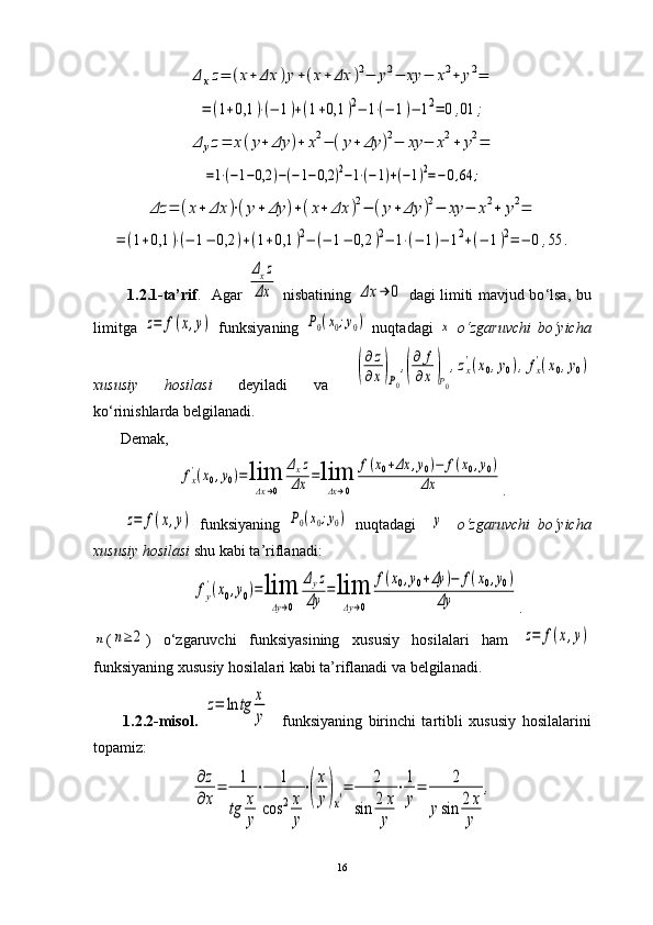 Δ	xz=	(x+	Δx	)y+(x+	Δx	)2−	y2−	xy	−	x2+	y2=	
=	(1+0,1	)⋅(−	1)+(1+0,1	)2−	1⋅(−	1)−	12=	0,01	;	
Δ	yz=	x(y+	Δy	)+	x2−	(y+	Δy	)2−	xy	−	x2+	y2=	
=1⋅(−1−0,2	)−(−1−0,2	)2−1⋅(−1)+(−1)2=−0,64	;	
Δz	=	(x+	Δx	)⋅(y+	Δy	)+(x+	Δx	)2−	(y+	Δy	)2−	xy	−	x2+	y2=	
=	(1+0,1	)⋅(−	1−	0,2	)+(1+0,1	)2−	(−	1−	0,2	)2−	1⋅(−	1)−	12+(−	1)2=	−	0,55	.             1.2.1-ta’rif .     Agar  	
Δxz	
Δx   nisbatining  	Δx	→	0   dagi limiti mavjud bo ‘ lsa, bu
limitga  	
z=	f(x,y)   funksiyaning  	P0(x0;y0)   nuqtadagi  	x   o ‘ zgaruvchi   bo ‘ yicha
xususiy   hosilasi   deyiladi   va  	
(
∂z
∂x)P0
,(
∂	f
∂x)P0
,zx
'(x0,y0),fx
'(x0,y0)
ko ‘ rinishlarda belgilanadi.
       Demak,  	
fx
'(x0,y0)=	lim
Δx→0	
Δxz	
Δx	=lim
Δx→0	
f(x0+Δx	,y0)−	f(x0,y0)	
Δx
.	
z=	f(x,y)
  funksiyaning  	P0(x0;y0)   nuqtadagi    	y     o ‘ zgaruvchi   bo ‘ yicha
xususiy hosilasi  shu kabi ta’riflanadi: 	
fy
'(x0,y0)=lim
Δy→0	
Δyz	
Δy	=lim
Δy→0	
f(x0,y0+Δy	)−	f(x0,y0)	
Δy
.	
n
(	n≥	2 )   o ‘ zgaruvchi   funksiyasining   xususiy   hosilalari   ham  	z=	f(x,y)
funksiyaning xususiy hosilalari kabi ta’riflanadi va belgilanadi.
1.2.2-misol.  	
z=	ln	tg	x
y     funksiyaning   birinchi   tartibli   xususiy   hosilalarini
topamiz: 	
∂z
∂x
=	1
tg	x
y
⋅	1	
cos	2x
y
⋅(
x
y)x′=	2	
sin	2	x
y	
⋅1
y
=	2	
ysin	2x
y	
,
16 