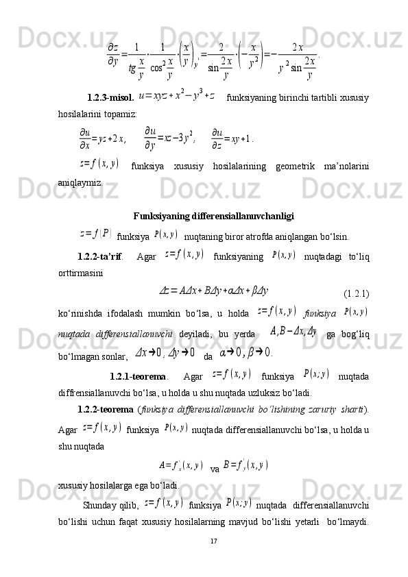 ∂	z	
∂	y=	1
tg	x
y
⋅	1	
cos	2x
y
⋅(
x
y)y′=	2	
sin	2x
y	
⋅(−	x
y2)=	−	2x	
y2sin	2x
y	
.     1.2.3-misol.  	
u=	xyz	+	x2−	y3+	z    funksiyaning birinchi tartibli xususiy
hosilalarini topamiz:                                      	
∂u
∂x
=	yz	+2x,
     	
∂u
∂y
=	xz	−	3y2,     	∂u
∂z
=	xy	+1.	
z=	f(x,y)
  funksiya   xususiy   hosilalarining   geometrik   ma’nolarini
aniqlaymiz.    
Funksiyaning differensiallanuvchanligi	
z=	f(P)
 funksiya 	P(x,y)   nuqtaning biror atrofda aniqlangan bo‘lsin.
1.2.2-ta’rif .     Agar  	
z=	f(x,y)   funksiyaning  	P(x,y)   nuqtadagi   to ‘ liq
orttirmasini 	
Δz	=	AΔx	+	BΔy	+αΔx	+	βΔy
                              (1.2.1)
ko ‘ rinishda   ifodalash   mumkin   bo ‘ lsa,   u   holda  
z=	f(x,y)   funksiya  	P(x,y)
nuqtada   differensiallanuvchi   deyiladi,   bu   yerda    	
A,B−	Δx	,Δy   ga   bog ‘ liq
b o‘ lmagan sonlar,  	
Δx	→	0	,Δy	→	0   da  	α→	0	,β→	0.
              1.2.1-teorema .     Agar  	
z=	f(x,y)   funksiya  	P(x;y)   nuqtada
diffrensiallanuvchi bo ‘ lsa, u holda u shu nuqtada uzluksiz bo ‘ ladi. 
1.2.2-teorema   ( funksiya   differensiallanuvchi   bo ‘ lishining   zaruriy   sharti ).
Agar 	
z=	f(x,y)  funksiya 	P(x,y)  nuqtada  differensiallanuvchi bo ‘ lsa, u holda u
shu nuqtada   	
A=	fx'(x,y)
  va 	B=	fy
'(x,y)
xususiy hosilalarga ega bo ‘ ladi.
         Shunday qilib, 	
z=	f(x,y)  funksiya 	P(x;y)  nuqtada   differensiallanuvchi
bo ‘ lishi   uchun   faqat   xususiy   hosilalarning   mavjud   bo ‘ lishi   yetarli     bo ‘ lmaydi.
17 