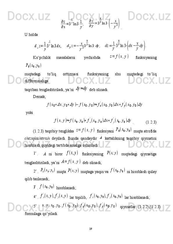 ∂z
∂x
=	3
x
yln	3⋅1
y
,  	
∂	z	
∂	y=	3
x
yln	3⋅(−	x
y2) .
U holda	
dxz=	1
y
3
x
yln	3dx	,
   	dyz=−	x
y23
x
yln	3⋅dy	,   	dz	=	1
y	3
x
yln	3⋅(dx	−	x
y	dy	).
Ko ‘ pchilik     masalalarni       yechishda      	
z=	f(x,y)     funksiyaning	
P0(x0;y0)
 
nuqtadagi       to‘liq       orttirmasi         funksiyaning       shu       nuqtadagi     to ‘ liq
differensialiga 
taqriban tenglashtiriladi, ya’ni 	
Δy	≈	dy  deb olinadi. 
Demak,	
f(x0+Δx	,y0+Δy	)−	f(x0,y0)≈	fx
'(x0,y0)Δx	+	fy
'(x0,y0)Δy
 yoki 	
f(x,y)≈	f(x0,y0)+	fx
'(x0,y0)Δx	+	fy
'(x0,y0)Δy
.            (1.2.3)
(1.2.3) taqribiy tenglikka 	
z=	f(x,y)   funksiyani 	P0(x0;y0)  nuqta atrofida
chiziqlashtirish   deyiladi.   Bunda   qandaydir  	
A   kattalikning   taqribiy   qiymatini
hisoblash quyidagi tartibda amalga oshiriladi:	
1o
.     A   ni   biror  	f(x,y)   funksiyaning  	P(x;y)   nuqtadagi   qiymatiga
tenglashtiriladi, ya’ni 	
A=	f(x,y)  deb olinadi;	
2o
.  	P0(x0;y0)  nuqta 	P(x;y)  nuqtaga yaqin va 	f(x0,y0)  ni hisoblash qulay
qilib tanlanadi; 	
3o
.  	f(x0,y0)  hisoblanadi;	
4o
. 	fx
'(x,y),fy
'(x,y)   lar topilib,  	fx
'(x0,y0),fy
'(x0,y0)  lar hisoblanadi; 	
5o
.  	x,y,x0,y0,f(x0,y0),fx
'(x0,y0),fy
'(x0,y0)   qiymatlar   (1.2.2),(1.2.3)
formulaga qo ‘ yiladi.
19 