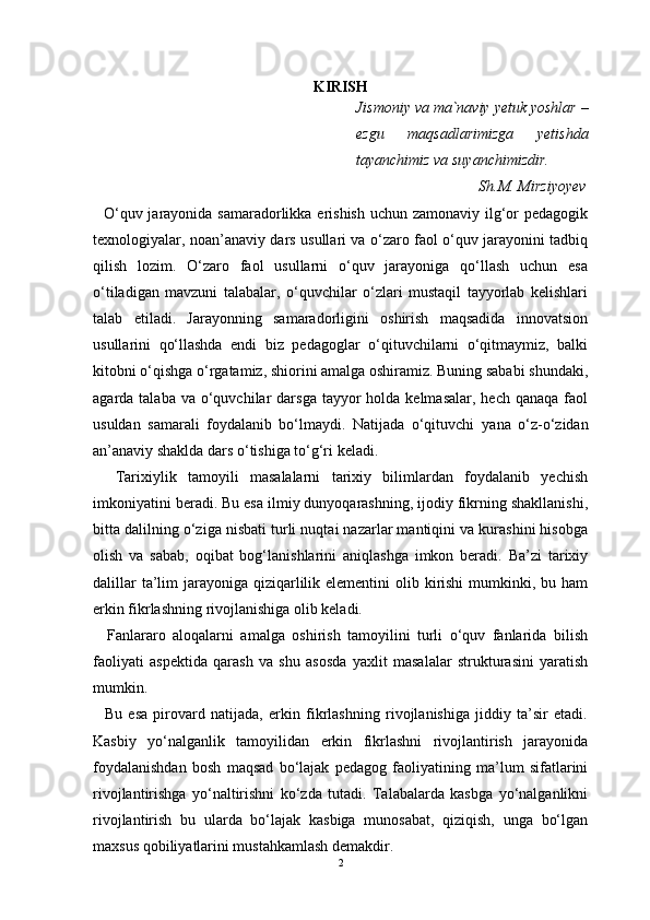 KIRISH
Jismoniy va ma`naviy yetuk yoshlar –
ezgu   maqsadlarimizga   yetishda
tayanchimiz va suyanchimizdir.
                                Sh.M. Mirziyoyev
   O‘quv jarayonida samaradorlikka erishish uchun zamonaviy ilg‘or pedagogik
texnologiyalar, noan’anaviy dars usullari va o‘zaro faol o‘quv jarayonini tadbiq
qilish   lozim.   O‘zaro   faol   usullarni   o‘quv   jarayoniga   qo‘llash   uchun   esa
o‘tiladigan   mavzuni   talabalar,   o‘quvchilar   o‘zlari   mustaqil   tayyorlab   kelishlari
talab   etiladi.   Jarayonning   samaradorligini   oshirish   maqsadida   innovatsion
usullarini   qo‘llashda   endi   biz   pedagoglar   o‘qituvchilarni   o‘qitmaymiz,   balki
kitobni o‘qishga o‘rgatamiz, shiorini amalga oshiramiz. Buning sababi shundaki,
agarda talaba  va  o‘quvchilar   darsga   tayyor   holda kelmasalar,  hech  qanaqa  faol
usuldan   samarali   foydalanib   bo‘lmaydi.   Natijada   o‘qituvchi   yana   o‘z-o‘zidan
an’anaviy shaklda dars o‘tishiga to‘g‘ri keladi.
    Tarixiylik   tamoyili   masalalarni   tarixiy   bilimlardan   foydalanib   yechish
imkoniyatini beradi. Bu esa ilmiy dunyoqarashning, ijodiy fikrning shakllanishi,
bitta dalilning o‘ziga nisbati turli nuqtai nazarlar mantiqini va kurashini hisobga
olish   va   sabab,   oqibat   bog‘lanishlarini   aniqlashga   imkon   beradi.   Ba’zi   tarixiy
dalillar  ta’lim  jarayoniga  qiziqarlilik elementini  olib kirishi  mumkinki, bu ham
erkin fikrlashning rivojlanishiga olib keladi.
    Fanlararo   aloqalarni   amalga   oshirish   tamoyilini   turli   o‘quv   fanlarida   bilish
faoliyati   aspektida   qarash   va   shu   asosda   yaxlit   masalalar   strukturasini   yaratish
mumkin.
    Bu   esa   pirovard   natijada,   erkin   fikrlashning   rivojlanishiga   jiddiy   ta’sir   etadi.
Kasbiy   yo‘nalganlik   tamoyilidan   erkin   fikrlashni   rivojlantirish   jarayonida
foydalanishdan   bosh   maqsad   bo‘lajak   pedagog   faoliyatining   ma’lum   sifatlarini
rivojlantirishga   yo‘naltirishni   ko‘zda   tutadi.   Talabalarda   kasbga   yo‘nalganlikni
rivojlantirish   bu   ularda   bo‘lajak   kasbiga   munosabat,   qiziqish,   unga   bo‘lgan
maxsus qobiliyatlarini mustahkamlash demakdir.
2 