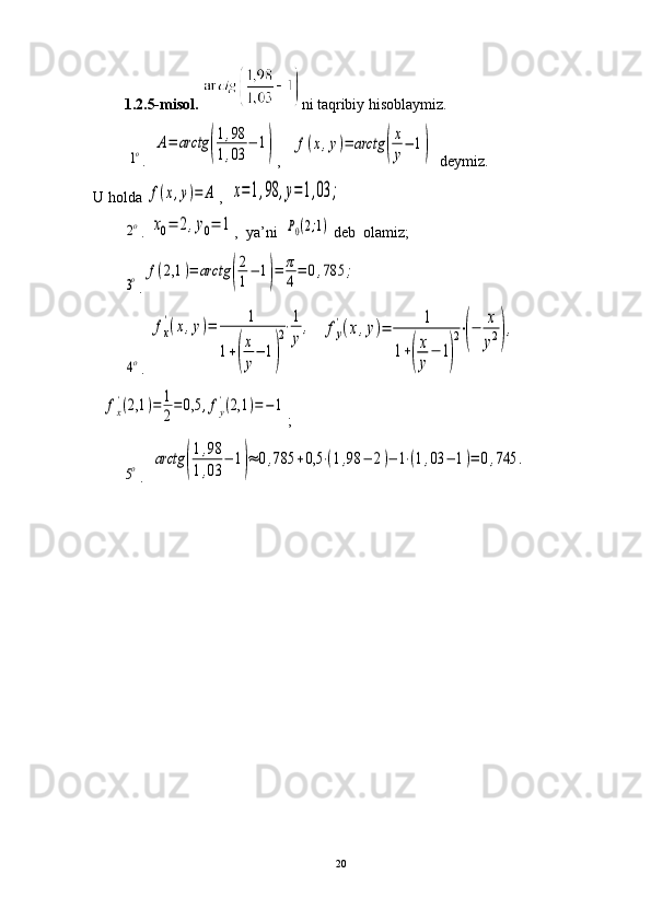 1.2.5-misol.   ni taqribiy hisoblaymiz. 
         1o .  	A=	arctg	(
1,98	
1,03	
−	1) ,   	f(x,y)=	arctg	(
x
y
−	1)     deymiz. 
U holda 	
f(x,y)=	A ,  	x=1,98	,y=1,03	;	
2o
. 	x0=	2,y0=	1 ,    ya’ni  	P0(2;1)  deb  olamiz;	
3o
.	f(2,1	)=	arctg	(
2
1
−	1)=	π
4
=	0,785	;	
4o
. 	
fx
'(x,y)=	1	
1+(
x
y
−	1)
2⋅1
y	
,   	fy
'(x,y)=	1	
1+(
x
y
−	1)
2⋅(−	x
y2),    	
fx
'(2,1	)=	1
2
=	0,5	,fy
'(2,1	)=−	1
;	
5o
.  	arctg	(
1,98	
1,03	
−	1)≈	0,785	+0,5	⋅(1,98	−	2)−	1⋅(1,03	−	1)=	0,745	.
20 