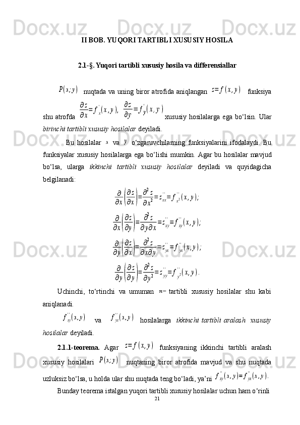II BOB.   YUQORI TARTIBLI XUSUSIY HOSILA
2.1-§. Yuqori tartibli xususiy hosila va differensiallarP(x;y)
   nuqtada va uning biror atrofida aniqlangan  	z=	f(x,y)    funksiya
shu   atrofda  	
∂z
∂x
=	fx
'(x,y),	
∂z
∂y
=	fy
'(x,y) xususiy   hosilalarga   ega   bo ‘ lsin.   Ular
birinchi tartibli xususiy hosilalar  deyiladi. 
                Bu   hosilalar  	
x   va  	y   o‘zgaruvchilarning   funksiyalarini   ifodalaydi.   Bu
funksiyalar xususiy hosilalarga ega bo ‘ lishi mumkin. Agar bu hosilalar mavjud
bo ‘ lsa,   ularga   ikkinchi   tartibli   xususiy   hosilalar   deyiladi   va   quyidagicha
belgilanadi:	
∂
∂x(
∂z
∂x)=	∂2z	
∂x2=	zxx
''=	fx2''(x,y);	
∂
∂x(
∂z
∂y)=	∂2z	
∂y∂x
=	zxy
''=	fxy
''(x,y);	
∂
∂y(
∂z
∂x)=	∂2z	
∂x∂y
=	zyx
''=	fyx
''(x,y);	
∂
∂y(
∂z	
∂	y)=	∂2z	
∂y2=	zyy
''=	fy2''(x,y).
Uchinchi,   to‘rtinchi   va   umuman  	
n− tartibli   xususiy   hosilalar   shu   kabi
aniqlanadi.
             	
fxy
''(x,y)       va      	fyx
''(x,y)     hosilalarga     ikkinchi   tartibli   aralash     xususiy
hosilalar  deyiladi.  
2.1.1-teorema .   Agar  	
z=	f(x,y)   funksiyaning   ikkinchi   tartibli   aralash
xususiy   hosilalari  	
P(x;y)     nuqtaning   biror   atrofida   mavjud   va   shu   nuqtada
uzluksiz bo ‘ lsa, u holda ular shu nuqtada teng bo ‘ ladi, ya’ni 	
fxy
''(x,y)=	fyx
''(x,y).
Bunday teorema istalgan yuqori tartibli xususiy hosilalar uchun ham o ‘ rinli
21 