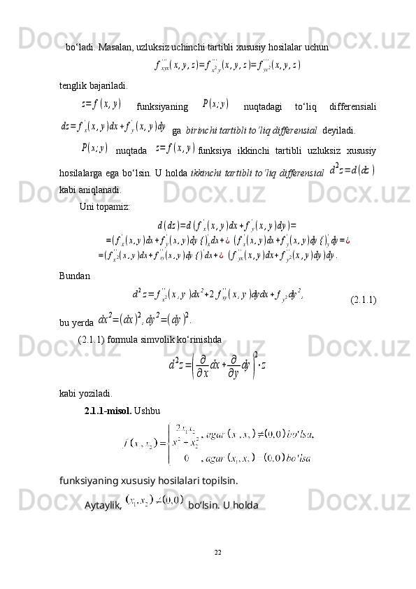 bo ‘ ladi. Masalan, uzluksiz uchinchi tartibli xususiy hosilalar uchun fxyx'''(x,y,z)=	fx2y
'''(x,y,z)=	fyx2'''(x,y,z)
tenglik bajariladi.	
z=	f(x,y)
  funksiyaning  	P(x;y)   nuqtadagi   to ‘ liq   differensiali	
dz	=	fx
'(x,y)dx	+	fy
'(x,y)dy
 ga   birinchi tartibli to ‘ liq differensial    deyiladi.	
P(x;y)
  nuqtada  	z=	f(x,y) funksiya   ikkinchi   tartibli   uzluksiz   xususiy
hosilalarga ega bo‘lsin. U holda   ikkinchi tartibli to ‘ liq differensial  	
d2z=	d(dz	)
kabi aniqlanadi. 
Uni topamiz:	
d(dz	)=	d(fx
'(x,y)dx	+	fy
'(x,y)dy	)=	
=(fx
'(x,y)dx	+fy
'(x,y)dy {	)x
'dx	+¿	(fx
'(x,y)dx	+fy
'(x,y)dy {	)y
'dy	=	¿	
=(fx2''(x,y)dx	+fxy''(x,y)dy {	)'dx	+¿	(fyx''(x,y)dx	+	fy2''(x,y)dy	)dy	.
Bundan	
d2z=	fx2''(x,y)dx	2+2	fxy''(x,y)dydx	+	fy2dy	2,
                 (2.1.1)
bu yerda 	
dx	2=	(dx	)2,dy	2=	(dy	)2.
(2.1.1) formula simvolik ko ‘ rinishda 	
d2z=	(	
∂
∂	x
dx	+	∂
∂	y
dy	)
2
⋅z
kabi yoziladi.
2.1.1-misol.  Ushbu
funksiyaning xususiy hosilalari topilsin.
Aytaylik,   bo‘lsin. U holda
22 