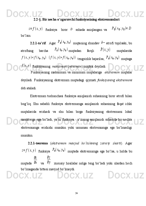 2.2-§. Bir necha o ‘ zgaruvchi funksiyasining ekstremumlariz=	f(x,y)
  funksiya     biror  	D   sohada   aniqlangan   va    	P0(x0;y0)∈	D
bo ‘ lsin.
               2.2.1-ta’rif .   Agar  	
P0(x0;y0)   nuqtaning shundav  	δ− atrofi topilsaki, bu
atrofning   barcha  	
P0(x0;y0) nuqtadan   farqli  	P(x;y)   nuqtalarida	
f(x,y)<	f(x0,y0)
 	(f(x,y)>	f(x0,y0))   tengsizlik bajarilsa,  	P0(x0;y0)  nuqtaga	
f(x,y)
 funksiyaning   maksimum  ( minimum ) nuqtasi deyiladi.
                Funksiyaning   maksimum   va   minimum   nuqtalariga     ekstremum   nuqtalar
deyiladi.   Funksiyaning   ekstremum   nuqtadagi   qiymati   funksiyaning   ekstremumi
deb ataladi.
               Ekstremum tushunchasi  funksiya aniqlanish sohasining biror atrofi bilan
bog‘liq.   Shu   sababli   funksiya   ekstremumga   aniqlanish   sohasining   faqat   ichki
nuqtalarida   erishadi   va   shu   bilan   birga   funksiyaning   ekstremumi   lokal
xarakterga ega bo‘ladi, ya’ni funksiya     o‘zining aniqlanish sohasida bir nechta
ekstremumga   erishishi   mumkin   yoki   umuman   ekstremumga   ega   bo‘lmasligi
mumkin.  
2.2.1-teorema   ( ekstremum   mavjud   bo ‘ lishining   zaruriy   sharti ).   Agar	
z=	f(x,y)
  funksiya  	P0(x0;y0)   nuqtada   ekstremumga   ega   bo ‘ lsa,   u   holda   bu
nuqtada  	
∂z
∂x     va    	
∂z
∂y     xususiy   hosilalar   nolga   teng   bo ‘ ladi   yoki   ulardan   hech
bo ‘ lmaganda bittasi mavjud bo ‘ lmaydi.
24 