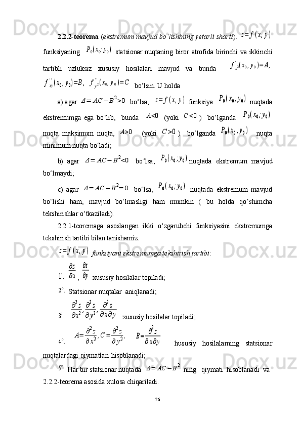 2.2.2-teorema   ( ekstremum mavjud bo ‘ lishining yetarli sharti ).  z=	f(x,y)
funksiyaning   	
P0(x0;y0)   statsionar nuqtaning biror atrofida birinchi va ikkinchi
tartibli   uzluksiz   xususiy   hosilalari   mavjud   va   bunda    	
fx2''(x0,y0)=	A,	
fxy
''(x0,y0)=	B,
 	fy2''(x0,y0)=C   bo‘lsin. U holda
a) agar 	
Δ=	AC	−	B2>0  bo‘lsa,   	z=	f(x,y)  funksiya   	P0(x0;y0)  nuqtada
ekstremumga   ega   bo ‘ lib,     bunda    	
A<0   (yoki  	C	<0 )     bo‘lganda    	P0(x0;y0)
nuqta   maksimum   nuqta,  	
A>0     (yoki  	C	>0 )     bo ‘ lganda  	P0(x0;y0)     nuqta
minimum nuqta bo ‘ ladi;
b)   agar  	
Δ=	AC	−	B2<0   bo ‘ lsa,  	P0(x0;y0) nuqtada   ekstremum   mavjud
bo ‘ lmaydi;
c)   agar  	
Δ=	AC	−	B2=	0   bo ‘ lsa,  	P0(x0;y0)   nuqtada   ekstremum   mavjud
bo ‘ lishi   ham,   mavjud   bo ‘ lmasligi   ham   mumkin   (   bu   holda   qo ‘ shimcha
tekshirishlar o ‘ tkaziladi). 
2.2.1-teoremaga   asoslangan   ikki   o ‘ zgarubchi   funksiyasini   ekstremumga
tekshirish tartibi bilan tanishamiz. 	
z=	f(x,y)
  funksiyani ekstremumga tekshirish tartibi :	
1o.
 	
∂z
∂x , 	
∂z
∂y  xususiy hosilalar topiladi;	
2o.
 Statsionar nuqtalar   aniqlanadi;	
3o.
   	
∂2z	
∂x2,∂2z	
∂y2,	∂2z	
∂x∂y   xususiy hosilalar topiladi;	
4o.
 	
A=	∂2z	
∂	x2,C	=	∂2z	
∂	y2,  	B=	∂2z	
∂x∂y     hususiy   hosilalarning   statsionar
nuqtalardagi qiymatlari hisoblanadi;	
5o.
 Har bir statsionar nuqtada  	Δ=	AC	−	B2  ning   qiymati  hisoblanadi  va
2.2.2-teorema asosida xulosa chiqariladi.
26 