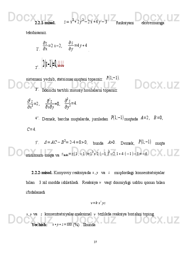 2.2.1-misol.  z=	x2+2	y2−	2x+4	y−	3   funksiyani   ekstremumga
tekshiramiz.
 	
1o.  	
∂z
∂x
=	2x−	2,    	∂z
∂y
=	4y+4 .
        	
2o.  	{2(x−1)=0,¿¿¿¿
sistemani yechib, statsionar nuqtani topamiz:  	
P(1;−1).	
3o.
   Ikkinchi tartibli xususiy hosilalarni topamiz:	
∂2z	
∂x2=2,
   	∂2z	
∂x∂y
=0,   	∂2z	
∂y2=	4.	
4o.
  Demak,   barcha   nuqtalarda,   jumladan  	P(1;−1) nuqtada  	A=	2,  	B=0,	
C=	4.
5o.
 	Δ=	AC	−	B2=	2⋅4=	8>0,   bunda  	A>0.   Demak,  	P(1;−1)   nuqta
minimum  nuqta va 	
zmin	=	z(1;−	1)=	12+2⋅(−	1)2−	2⋅1+4⋅(−	1)−	3=−	6.
2.2.2-misol.   Kimyoviy reaksiyada   x , y
   va    z
     miqdordagi konsentratsiyalar
bilan     3 xil modda ishlatiladi.   Reaksiya   v
   vaqt doimiyligi ushbu qonun bilan
ifodalanadi
v = k x 2
yz	
x,y
 va   	z   konsentratsiyalar maksimal  	v   tezlikda reaksiya borishni toping.
Yechish:     	
x+y+z=100   (%) . Shunda  
27 