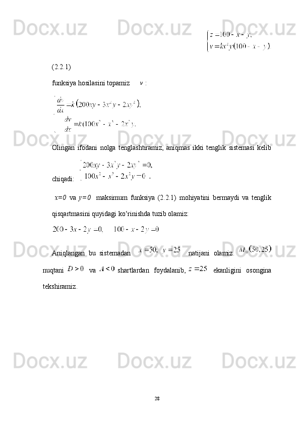                                                                                                  
(2.2.1)
funksiya hosilasini topamiz      v  :
Olingan   ifodani   nolga   tenglashtiramiz,   aniqmas   ikki   tenglik   sistemasi   kelib
chiqadi:              
  x=0   va   y=0     maksimum   funksiya   (2.2.1)   mohiyatini   bermaydi   va   tenglik
qisqartmasini quyidagi ko ‘ rinishda tuzib olamiz:
Aniqlangan   bu   sistemadan         natijani   olamiz.  
nuqtani       va     shartlardan     foydalanib ,       ekanligini     osongina
tekshiramiz .
28 