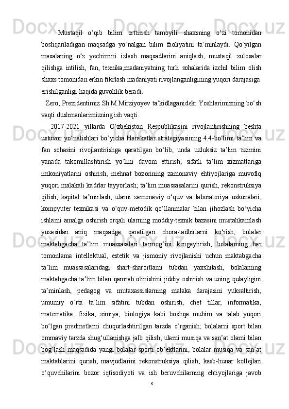       Mustaqil   o‘qib   bilim   orttirish   tamoyili   shaxsning   o‘zi   tomonidan
boshqariladigan   maqsadga   yo‘nalgan   bilim   faoliyatini   ta’minlaydi.   Qo‘yilgan
masalaning   o‘z   yechimini   izlash   maqsadlarini   aniqlash,   mustaqil   xulosalar
qilishga   intilish,   fan,   texnika,madaniyatning   turli   sohalarida   izchil   bilim   olish
shaxs tomonidan erkin fikrlash madaniyati rivojlanganligining yuqori darajasiga
erishilganligi haqida guvohlik beradi.
   Zero, Prezidentimiz Sh.M.Mirziyoyev ta’kidlaganidek: Yoshlarimizning bo‘sh
vaqti dushmanlarimizning ish vaqti.
    2017-2021   yillarda   O‘zbekiston   Respublikasini   rivojlantirishning   beshta
ustuvor yo‘nalishlari bo‘yicha Harakatlar strategiyasining 4.4-bo‘limi  ta’lim va
fan   sohasini   rivojlantirishga   qaratilgan   bo‘lib,   unda   uzluksiz   ta’lim   tizimini
yanada   takomillashtirish   yo‘lini   davom   ettirish,   sifatli   ta’lim   xizmatlariga
imkoniyatlarni   oshirish,   mehnat   bozorining   zamonaviy   ehtiyojlariga   muvofiq
yuqori malakali kadrlar tayyorlash; ta’lim muassasalarini qurish, rekonstruksiya
qilish,   kapital   ta’mirlash,   ularni   zamonaviy   o‘quv   va   laboratoriya   uskunalari,
kompyuter   texnikasi   va   o‘quv-metodik   qo‘llanmalar   bilan   jihozlash   bo‘yicha
ishlarni amalga oshirish orqali ularning moddiy-texnik bazasini mustahkamlash
yuzasidan   aniq   maqsadga   qaratilgan   chora-tadbirlarni   ko‘rish;   bolalar
maktabgacha   ta’lim   muassasalari   tarmog‘ini   kengaytirish,   bolalarning   har
tomonlama   intellektual,   estetik   va   jismoniy   rivojlanishi   uchun   maktabgacha
ta’lim   muassasalaridagi   shart-sharoitlarni   tubdan   yaxshilash,   bolalarning
maktabgacha ta’lim bilan qamrab olinishini jiddiy oshirish va uning qulayligini
ta’minlash,   pedagog   va   mutaxassislarning   malaka   darajasini   yuksaltirish;
umumiy   o‘rta   ta’lim   sifatini   tubdan   oshirish,   chet   tillar,   informatika,
matematika,   fizika,   ximiya,   biologiya   kabi   boshqa   muhim   va   talab   yuqori
bo‘lgan   predmetlarni   chuqurlashtirilgan   tarzda   o‘rganish;   bolalarni   sport   bilan
ommaviy tarzda shug‘ullanishga jalb qilish, ularni musiqa va san’at olami bilan
bog‘lash   maqsadida   yangi   bolalar   sporti   ob’ektlarini,   bolalar   musiqa   va   san’at
maktablarini   qurish,   mavjudlarini   rekonstruksiya   qilish;   kasb-hunar   kollejlari
o‘quvchilarini   bozor   iqtisodiyoti   va   ish   beruvchilarning   ehtiyojlariga   javob
3 
