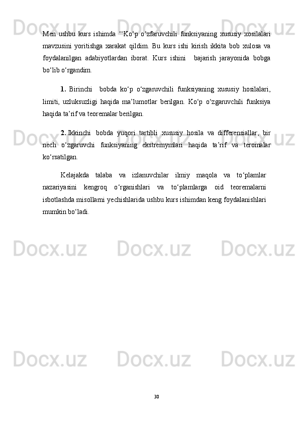 Men   ushbu   kurs   ishimda   ‘‘ Ko ‘ p   o ‘ zfaruvchili   funksiyaning   xususiy   xosilalari
mavzusini   yoritishga   xarakat   qildim.   Bu   kurs   ishi   kirish   ikkita   bob   xulosa   va
foydalanilgan   adabiyotlardan   iborat.   Kurs   ishini     bajarish   jarayonida   bobga
bo ‘ lib o ‘ rgandim.
1.   Birinchi     b о bda   ko‘p   o‘zgaruvchili   funksiyaning   xususiy   hosilalari,
limiti,   uzluksuzligi   haqida   ma’lumotlar   berilgan.   Ko ‘ p   o ‘ zgaruvchili   funksiya
haqida ta’rif va teoremalar berilgan.
2.  Ikkinchi  b о bda   yuqori   tartibli   xususiy   hosila   va   differensiallar,   bir
nech   o‘zgaruvchi   funksiyaning   ekstremymlari   haqida   ta’rif   va   teromalar
ko‘rsatilgan.
Kelajakda   talaba   va   izlanuvchilar   ilmiy   maqola   va   to ‘ plamlar
nazariyasini   kengroq   o ‘ rganishlari   va   to ‘ plamlarga   oid   teoremalarni
isbotlashda misollarni yechishlarida ushbu kurs ishimdan keng foydalanishlari
mumkin bo ‘ ladi.
30 