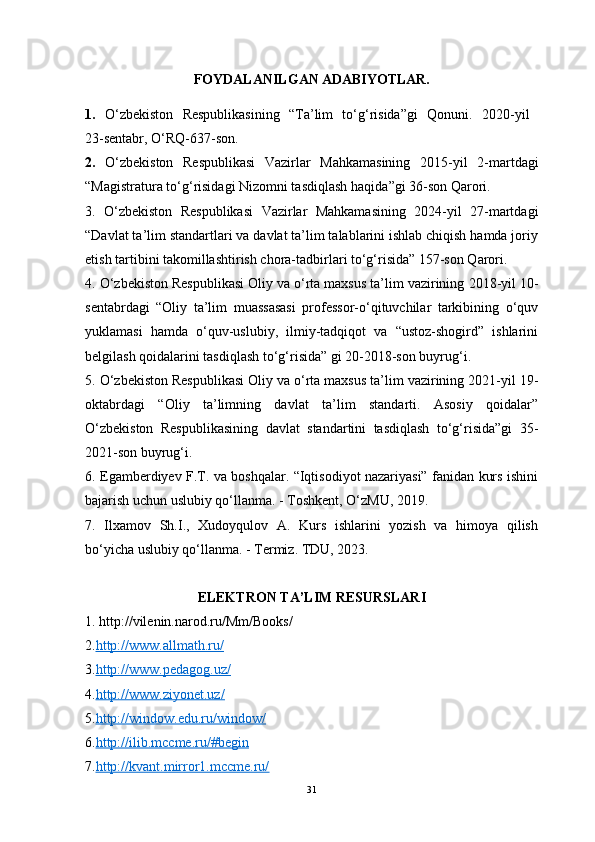 FOYDALANILGAN ADABIYOTLAR.
1.   O‘zbekiston   Respublikasining   “Ta’lim   to‘g‘risida”gi   Qonuni.   2020 - yil  
23 -sentabr,  O‘RQ-637-son.
2.   O‘zbekiston   Respublikasi   Vazirlar   Mahkamasining   2015-yil   2-martdagi
“ Magistratura to‘g‘risidagi Nizomni tasdiqlash haqida ”gi 36-son Qarori.
3.   O‘zbekiston   Respublikasi   Vazirlar   Mahkamasining   2024-yil   27-martdagi
“Davlat ta’lim standartlari va davlat ta’lim talablarini ishlab chiqish hamda joriy
etish tartibini takomillashtirish chora-tadbirlari to‘g‘risida” 157-son Qarori.
4. O‘zbekiston Respublikasi Oliy va o‘rta maxsus ta’lim vazirining   2018-yil 10-
sentabrdagi   “Oliy   ta’lim   muassasasi   professor-o‘qituvchilar   tarkibining   o‘quv
yuklamasi   hamda   o‘quv-uslubiy,   ilmiy-tadqiqot   va   “ustoz-shogird”   ishlarini
belgilash qoidalarini tasdiqlash to‘g‘risida” gi 20-2018-son buyrug‘i.
5. O‘zbekiston Respublikasi Oliy va o‘rta maxsus ta’lim vazirining 2021-yil 19-
oktabrdagi   “Oliy   ta’limning   davlat   ta’lim   standarti.   Asosiy   qoidalar”
O‘zbekiston   Respublikasining   davlat   standartini   tasdiqlash   to‘g‘risida”gi   35-
2021-son buyrug‘i.
6. Egamberdiyev F.T. va boshqalar. “Iqtisodiyot nazariyasi” fanidan kurs ishini
bajarish uchun uslubiy qo‘llanma. - Toshkent, O‘zMU, 2019.
7.   Ilxamov   Sh.I.,   Xudoyqulov   A.   Kurs   ishlarini   yozish   va   himoya   qilish
bo‘yicha uslubiy qo‘llanma. - Termiz. TDU, 2023.
ELEKTRON TA’LIM RESURSLARI
1. http://vilenin.narod.ru/Mm/Books/
2. http://www.allmath.ru/
3. http://www.pedagog.uz/
4. http://www.ziyonet.uz/
5. http://window.edu.ru/window/
6. http://ilib.mccme.ru/#begin
7. http://kvant.mirror1.mccme.ru/   
31 