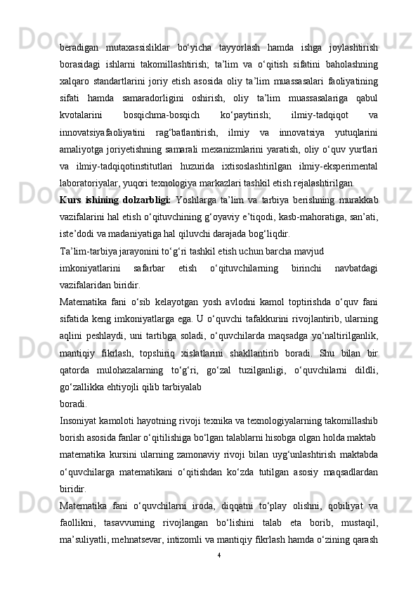 beradigan   mutaxassisliklar   bo‘yicha   tayyorlash   hamda   ishga   joylashtirish
borasidagi   ishlarni   takomillashtirish;   ta’lim   va   o‘qitish   sifatini   baholashning
xalqaro   standartlarini   joriy   etish   asosida   oliy   ta’lim   muassasalari   faoliyatining
sifati   hamda   samaradorligini   oshirish,   oliy   ta’lim   muassasalariga   qabul
kvotalarini   bosqichma-bosqich   ko‘paytirish;   ilmiy-tadqiqot   va
innovatsiyafaoliyatini   rag‘batlantirish,   ilmiy   va   innovatsiya   yutuqlarini
amaliyotga joriyetishning  samarali   mexanizmlarini   yaratish,  oliy  o‘quv yurtlari
va   ilmiy-tadqiqotinstitutlari   huzurida   ixtisoslashtirilgan   ilmiy-eksperimental
laboratoriyalar, yuqori texnologiya markazlari tashkil etish rejalashtirilgan.
Kurs   ishining   dolzarbligi:   Yoshlarga   ta’lim   va   tarbiya   berishning   murakkab
vazifalarini hal etish o‘qituvchining g‘oyaviy e’tiqodi, kasb-mahoratiga, san’ati,
iste’dodi va madaniyatiga hal qiluvchi darajada bog‘liqdir.
Ta’lim-tarbiya jarayonini to‘g‘ri tashkil etish uchun barcha mavjud
imkoniyatlarini   safarbar   etish   o‘qituvchilarning   birinchi   navbatdagi
vazifalaridan biridir.
Matematika   fani   o‘sib   kelayotgan   yosh   avlodni   kamol   toptirishda   o‘quv   fani
sifatida keng imkoniyatlarga ega. U o‘quvchi  tafakkurini  rivojlantirib, ularning
aqlini   peshlaydi,   uni   tartibga   soladi,   o‘quvchilarda   maqsadga   yo‘naltirilganlik,
mantiqiy   fikrlash,   topshiriq   xislatlarini   shakllantirib   boradi.   Shu   bilan   bir
qatorda   mulohazalarning   to‘g‘ri,   go‘zal   tuzilganligi,   o‘quvchilarni   dildli,
go‘zallikka ehtiyojli qilib tarbiyalab
boradi.
Insoniyat kamoloti hayotning rivoji texnika va texnologiyalarning takomillashib
borish asosida fanlar o‘qitilishiga bo‘lgan talablarni hisobga olgan holda maktab
matematika   kursini   ularning   zamonaviy   rivoji   bilan   uyg‘unlashtirish   maktabda
o‘quvchilarga   matematikani   o‘qitishdan   ko‘zda   tutilgan   asosiy   maqsadlardan
biridir.
Matematika   fani   o‘quvchilarni   iroda,   diqqatni   to‘play   olishni,   qobiliyat   va
faollikni,   tasavvurning   rivojlangan   bo‘lishini   talab   eta   borib,   mustaqil,
ma’suliyatli, mehnatsevar, intizomli va mantiqiy fikrlash hamda o‘zining qarash
4 