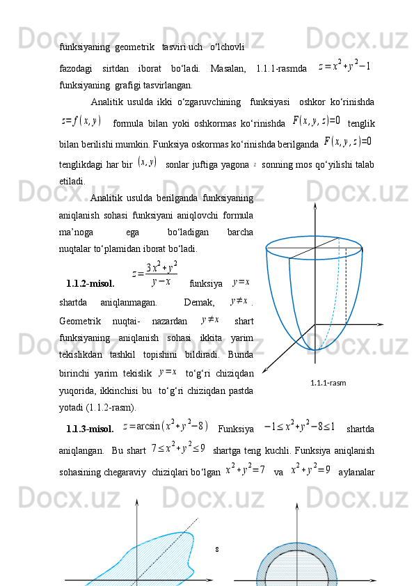 funksiyaning  geometrik   tasviri uch   o‘lchovli 
fazodagi   sirtdan   iborat   bo‘ladi.   Masalan,   1.1.1-rasmda  z=	x2+	y2−	1
funksiyaning  grafigi tasvirlangan.
              Analitik   usulda   ikki   o‘zgaruvchining     funksiyasi     oshkor   ko‘rinishda	
z=	f(x,y)
    formula   bilan   yoki   oshkormas   ko‘rinishda  	F(x,y,z)=0   tenglik
bilan berilishi mumkin. Funksiya oskormas ko‘rinishda berilganda 	
F(x,y,z)=0
tenglikdagi har bir  	
(x,y)    sonlar juftiga yagona  	z   sonning mos qo‘yilishi talab
etiladi.
              Analitik   usulda   berilganda   funksiyaning
aniqlanish   sohasi   funksiyani   aniqlovchi   formula
ma’noga               ega             bo‘ladigan         barcha
nuqtalar to‘plamidan iborat bo‘ladi. 
  1.1.2-misol.    	
z=	3x2+	y2	
y−	x   f unksiya  	y=	x
shartda   aniqlanmagan.     Demak,  	
y≠	x .
Geometrik   nuqtai-   nazardan  	
y≠	x   shart
funksiyaning   aniqlanish   sohasi   ikkita   yarim
tekislikdan   tashkil   topishini   bildiradi.   Bunda
birinchi   yarim   tekislik  	
y=	x   to ‘ g‘ri   chiziqdan
yuqorida,   ikkinchisi   bu     to ‘ g‘ri   chiziqdan   pastda
yotadi (1.1.2-rasm).
  1.1.3-misol.  	
z=	arcsin	(x2+	y2−	8)   Funksiya  	−	1≤	x2+	y2−	8≤	1   shartda
aniqlangan.     Bu   shart  	
7≤	x2+	y2≤	9   shartga   teng   kuchli.   Funksiya   aniqlanish
sohasining chegaraviy  chiziqlari bo ‘ lgan 	
x2+	y2=	7   va  	x2+	y2=	9   aylanalar
8 1.1.1-rasm 