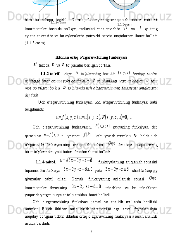 ham   bu   sohaga   tegishli.   Demak,   funksiyaning   aniqlanish   sohasi   markazi
koordinatalar   boshida   bo ‘ lgan,   radiuslari   mos   ravishda  √7   va    	3   ga   teng
aylanalar   orasida   va   bu  aylanalarda   yotuvchi   barcha   nuqtalardan   iborat   bo ‘ ladi
(1.1.3-rasm).
Ikkidan ortiq o ‘ zgaruvchining funksiyasi	
R3
  fazoda  	D  va 	E  to‘plamlar berilgan bo‘lsin.
                1.1.2-ta’rif .     Agar  	
D   to‘plamning   har   bir  	(x,y,z)   haqiqiy   sonlar
uchligiga biror qonun yoki qoida bilan  	
E   to‘plamdagi  yagona haqiqiy  	u   soni
mos qo‘yilgan bo‘lsa,  	
D  to‘plamda uch o‘zgaruvchining funksiyasi   aniqlangan
deyiladi.
              Uch   o‘zgaruvchining   funksiyasi   ikki   o‘zgaruvchining   funksiyasi   kabi
belgilanadi:	
u=	f(x,y,z),u=	u(x,y,z),F	(x,y,z,u)=	0,....
Uch   o‘zgaruvchining   funksiyasini  	
P(x;y;z)   nuqtaning   funksiyasi   deb
qarash   va  	
u=	f(x,y,z)   yozuvni  	f(P)     kabi   yozish   mumkin.   Bu   holda   uch
o‘zgaruvchi   funksiyasining     aniqlanish     sohasi    	
Oxyz   fazodagi     nuqtalarining
biror to‘plamidan yoki butun  fazodan iborat bo‘ladi. 
              1.1.4-misol.    	
u=	√3x−	2	y+z−	6       funksiyalarning   aniqlanish   sohasini
topamiz. Bu  funksiya  	
3x−	2y+z−	6≥	0  yoki  	3x−	2y+z≥	6   shartda haqiqiy
qiymatlar   qabul   qiladi.   Demak,   funksiyaning   aniqlanish   sohasi  	
Oxyz
koordinatalar   fazosining  	
3x−	2y+z−	6=	0   tekislikda   va   bu   tekislikdan
yuqorida yotgan nuqtalar to‘plamidan iborat bo‘ladi.
Uch   o‘zgaruvchining   funksiyasi   jadval   va   analitik   usullarda   berilishi
mumkin.   Bunda   ikkidan   ortiq   kirish   parametriga   ega   jadval   foydalanishga
noqulay bo‘lgani uchun ikkidan ortiq o‘zgaruvchinig funksiyasi asosan analitik
usulda beriladi.
9 1.1.3-rasm1.1.2-rasm 