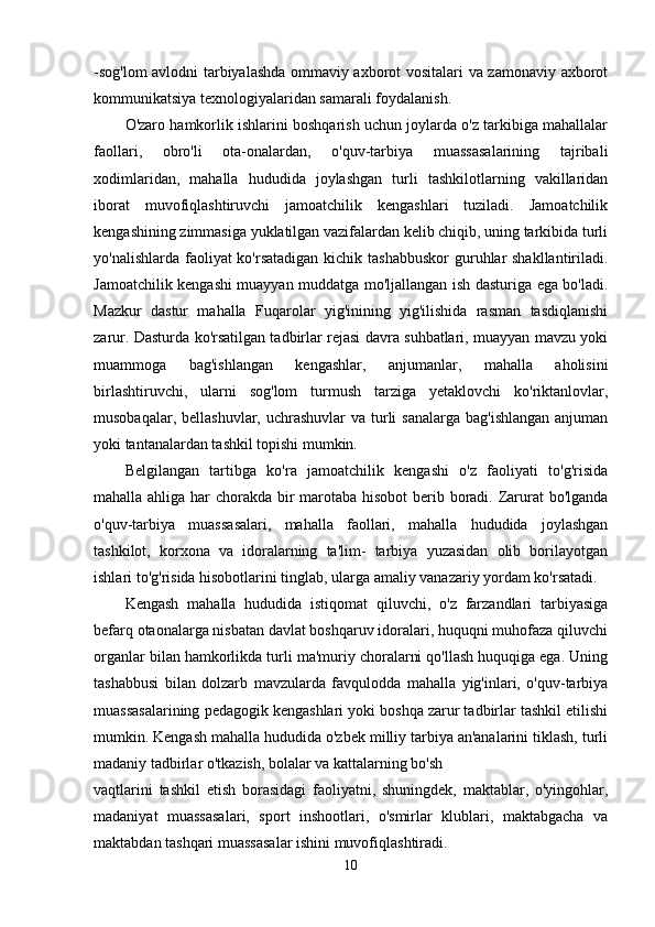 -sog'lom avlodni tarbiyalashda ommaviy axborot vositalari va zamonaviy axborot
kommunikatsiya texnologiyalaridan samarali foydalanish.
O'zaro hamkorlik ishlarini boshqarish uchun joylarda o'z tarkibiga mahallalar
faollari,   obro'li   ota-onalardan,   o'quv-tarbiya   muassasalarining   tajribali
xodimlaridan,   mahalla   hududida   joylashgan   turli   tashkilotlarning   vakillaridan
iborat   muvofiqlashtiruvchi   jamoatchilik   kengashlari   tuziladi.   Jamoatchilik
kengashining zimmasiga yuklatilgan vazifalardan kelib chiqib, uning tarkibida turli
yo'nalishlarda faoliyat  ko'rsatadigan kichik tashabbuskor  guruhlar  shakllantiriladi.
Jamoatchilik kengashi muayyan muddatga mo'ljallangan ish dasturiga ega bo'ladi.
Mazkur   dastur   mahalla   Fuqarolar   yig'inining   yig'ilishida   rasman   tasdiqlanishi
zarur. Dasturda ko'rsatilgan tadbirlar rejasi davra suhbatlari, muayyan mavzu yoki
muammoga   bag'ishlangan   kengashlar,   anjumanlar,   mahalla   aholisini
birlashtiruvchi,   ularni   sog'lom   turmush   tarziga   yetaklovchi   ko'riktanlovlar,
musobaqalar, bellashuvlar,  uchrashuvlar  va turli  sanalarga  bag'ishlangan  anjuman
yoki tantanalardan tashkil topishi mumkin. 
Belgilangan   tartibga   ko'ra   jamoatchilik   kengashi   o'z   faoliyati   to'g'risida
mahalla ahliga har chorakda bir marotaba hisobot  berib boradi. Zarurat  bo'lganda
o'quv-tarbiya   muassasalari,   mahalla   faollari,   mahalla   hududida   joylashgan
tashkilot,   korxona   va   idoralarning   ta'lim-   tarbiya   yuzasidan   olib   borilayotgan
ishlari to'g'risida hisobotlarini tinglab, ularga amaliy vanazariy yordam ko'rsatadi. 
Kengash   mahalla   hududida   istiqomat   qiluvchi,   o'z   farzandlari   tarbiyasiga
befarq otaonalarga nisbatan davlat boshqaruv idoralari, huquqni muhofaza qiluvchi
organlar bilan hamkorlikda turli ma'muriy choralarni qo'llash huquqiga ega. Uning
tashabbusi   bilan   dolzarb   mavzularda   favqulodda   mahalla   yig'inlari,   o'quv-tarbiya
muassasalarining pedagogik kengashlari yoki boshqa zarur tadbirlar tashkil etilishi
mumkin. Kengash mahalla hududida o'zbek milliy tarbiya an'analarini tiklash, turli
madaniy tadbirlar o'tkazish, bolalar va kattalarning bo'sh
vaqtlarini   tashkil   etish   borasidagi   faoliyatni,   shuningdek,   maktablar,   o'yingohlar,
madaniyat   muassasalari,   sport   inshootlari,   o'smirlar   klublari,   maktabgacha   va
maktabdan tashqari muassasalar ishini muvofiqlashtiradi. 
10 