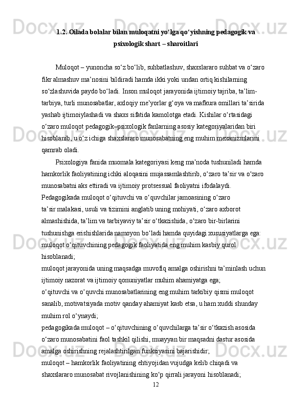 1.2. Oilada bolalar bilan muloqatni yo‘lga qo‘yishning pedagogik va
psixologik shart – sharoitlari
Muloqot – yunoncha so‘z bo‘lib, suhbatlashuv, shaxslararo suhbat va o‘zaro 
fikr almashuv ma’nosini bildiradi hamda ikki yoki undan ortiq kishilarning 
so‘zlashuvida paydo bo‘ladi. Inson muloqot   jarayonida ijtimoiy tajriba , ta’lim-
tarbiya, turli munosabatlar, axloqiy me’yorlar g‘oya va mafkura omillari ta’sirida 
yashab ijtimoiylashadi va shaxs sifatida kamolotga etadi. Kishilar o‘rtasidagi 
o‘zaro muloqot pedagogik–psixologik fanlarning asosiy kategoriyalaridan   biri 
hisoblanib , u o‘z ichiga shaxslararo munosabatning eng muhim mexanizmlarini 
qamrab oladi.
Psixologiya fanida muomala kategoriyasi keng ma’noda tushuniladi hamda 
hamkorlik faoliyatining ichki aloqasini mujassamlashtirib, o‘zaro ta’sir va o‘zaro 
munosabatni aks ettiradi va ijtimoiy protsessual faoliyatni ifodalaydi.
Pedagogikada muloqot o‘qituvchi va o‘quvchilar jamoasining o‘zaro 
ta’sir   malakasi , usuli va tizimini anglatib uning mohiyati, o‘zaro   axborot 
almashishida , ta’lim va tarbiyaviy ta’sir o‘tkazishida, o‘zaro bir-birlarini 
tushunishga erishishlarida namoyon bo‘ladi hamda quyidagi xususiyatlarga ega:
muloqot o‘qituvchining pedagogik faoliyatida eng muhim kasbiy qurol 
hisoblanadi;
muloqot jarayonida uning maqsadga muvofiq amalga oshirishni ta’minlash uchun 
ijtimoiy nazorat va ijtimoiy qonuniyatlar   muhim ahamiyatga ega ;
o‘qituvchi va o‘quvchi munosabatlarining eng muhim tarkibiy qismi muloqot 
sanalib, motivatsiyada motiv   qanday ahamiyat kasb etsa , u ham xuddi shunday 
muhim rol o‘ynaydi;
pedagogikada muloqot – o‘qituvchining o‘quvchilarga ta’sir o‘tkazish asosida 
o‘zaro munosabatini faol tashkil qilishi, muayyan bir maqsadni dastur asosida 
amalga oshirishning rejalashtirilgan   funksiyasini bajarishidir ;
muloqot – hamkorlik faoliyatining ehtiyojidan vujudga kelib chiqadi va 
shaxslararo munosabat rivojlanishining ko‘p qirrali jarayoni hisoblanadi;
12 