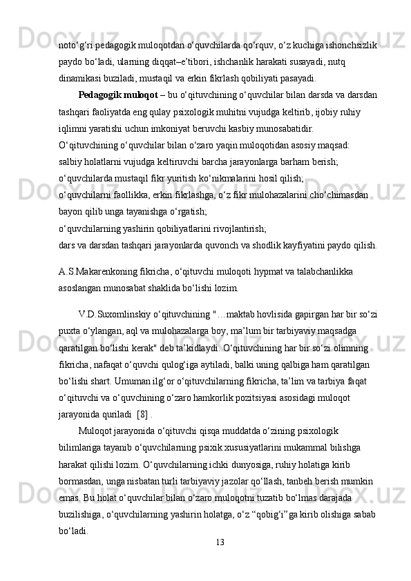 noto‘g‘ri pedagogik muloqotdan o‘quvchilarda qo‘rquv, o‘z kuchiga ishonchsizlik 
paydo bo‘ladi, ularning diqqat–e’tibori,   ishchanlik harakati susayadi , nutq 
dinamikasi buziladi, mustaqil va erkin fikrlash qobiliyati pasayadi.
Pedagogik muloqot –   bu o‘qituvchining o‘quvchilar bilan darsda va darsdan 
tashqari faoliyatda eng qulay psixologik   muhitni vujudga keltirib , ijobiy ruhiy 
iqlimni yaratishi uchun imkoniyat beruvchi kasbiy munosabatidir.
O‘qituvchining o‘quvchilar bilan o‘zaro yaqin muloqotidan asosiy maqsad:
salbiy holatlarni vujudga keltiruvchi barcha jarayonlarga barham berish;
o‘quvchilarda mustaqil fikr yuritish ko‘nikmalarini hosil qilish;
o‘quvchilarni faollikka, erkin fikrlashga, o‘z fikr mulohazalarini cho‘chimasdan 
bayon qilib unga tayanishga o‘rgatish;
o‘quvchilarning yashirin   qobiliyatlarini rivojlantirish ;
dars va darsdan tashqari jarayonlarda quvonch va shodlik kayfiyatini paydo qilish.
A.S.Makarenkoning fikricha, o‘qituvchi muloqoti hypmat va talabchanlikka 
asoslangan munosabat shaklida bo‘lishi lozim.
V.D.Suxomlinskiy o‘qituvchining   "…maktab hovlisida gapirgan har bir so‘zi 
puxta o‘ylangan, aql va mulohazalarga boy, ma’lum bir tarbiyaviy maqsadga 
qaratilgan bo‘lishi kerak"   deb ta’kidlaydi. O‘qituvchining har bir so‘zi olimning 
fikricha, nafaqat o‘quvchi qulog‘iga   aytiladi , balki uning qalbiga ham qaratilgan 
bo‘lishi shart. Umuman ilg‘or o‘qituvchilarning fikricha, ta’lim va tarbiya faqat 
o‘qituvchi va o‘quvchining o‘zaro hamkorlik pozitsiyasi asosidagi muloqot 
jarayonida quriladi  [8] .
Muloqot jarayonida o‘qituvchi qisqa muddatda o‘zining psixologik 
bilimlariga tayanib o‘quvchilarning psixik xususiyatlarini mukammal bilishga 
harakat qilishi lozim. O‘quvchilarning ichki dunyosiga, ruhiy holatiga kirib 
bormasdan, unga nisbatan turli tarbiyaviy jazolar qo‘llash, tanbeh berish mumkin 
emas. Bu holat o‘quvchilar bilan o‘zaro muloqotni tuzatib bo‘lmas darajada 
buzilishiga, o‘quvchilarning   yashirin holatga , o‘z “qobig‘i”ga kirib olishiga sabab 
bo‘ladi.
13 