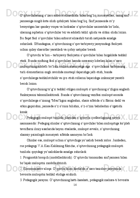 O‘qituvchilarning o‘zaro axborot almashishi bilan bog‘liq xususiyatlari, uning sinf 
jamoasiga singib keta olish qobiliyati bilan bog‘liq. Sinf jamoasida ro‘y 
berayotgan har qanday voqea va hodisalar o‘qituvchilar nazoratida bo‘lishi, 
ularning oqibatini o‘qituvchilar tez va adolatli tahlil qilishi va oldini olishi lozim. 
Bu faqat faol o‘quvchilar bilan axborot almashib turish natijasida amalga 
oshiriladi. SHundagina, o‘qituvchining o‘quv tarbiyaviy jarayondagi faoliyati 
uchun qulay sharoitlar yaratiladi va ijobiy natijalar beradi.
O‘qituvchi ta’lim – tarbiyaviy faoliyatni o‘quvchilar bilan birgalikda tashkil 
etadi. Bunda sinfning faol o‘quvchilari hamda norasmiy liderlari bilan o‘zaro 
muloqotning adolatli bo‘lishi muhim ahamiyatga ega: o‘quvchilarni tarbiyaning 
turli elementlarini ongli ravishda mustaqil 6ajarishga jalb etish, bunda 
o‘quvchilarga tashkilotchilik va ijro etish rollarini bajarishga imkoniyat yaratib 
berish lozim.
O‘qituvchining to‘g‘ri tashkil etilgan muloqoti o‘quvchining o‘zligini anglash
funksiyasini takomillashtiradi. Bunda o‘qituvchining vazifasi muloqot asosida 
o‘quvchilarga o‘zining "Men"ligini anglashni, shaxs sifatida o‘z fikrini   dadil va 
erkin gapirishni , jamoada o‘z o‘rnini bilishni, o‘z-o‘zini baholashni o‘rgatishi 
kerak.
Pedagogik muloqot tuzilishi jihatidan o‘qituvchi ijodkorligining noyob 
namunasidir. Pedagog olimlar o‘qituvchining o‘quvchilar bilan muloqotiga ko‘plab
tavsiflarni ilmiy asarlarida bayon etsalarda, muloqot avvalo, o‘qituvchining 
shaxsiy psixologik xususiyati sifatida namoyon bo‘ladi. 
Olimlar esa, muloqot uchun o‘qituvchiga yo‘nalish beradi xolos.   Jumladan , 
rus pedagogi V.A.Kan-Kalikning fikricha, o‘qituvchining pedagogik muloqoti 
tuzilishi quyidagi yo‘nalishlarda amalga oshiriladi:
1.  Prognostik bosqich (modellashtirish): O‘qituvchi tomonidan sinf jamoasi bilan 
bo‘lajak muloqotni modellashtirish.
2. Kommunikativ aloqa: O‘quvchi bilan dastlabki o‘zaro tanishuv jarayonida 
bevosita muloqotni tashkil etishga erishish.
3. Pedagogik jarayon: O‘qituvchining hatti-harakati, pedagogik mahora-ti bevosita 
14 