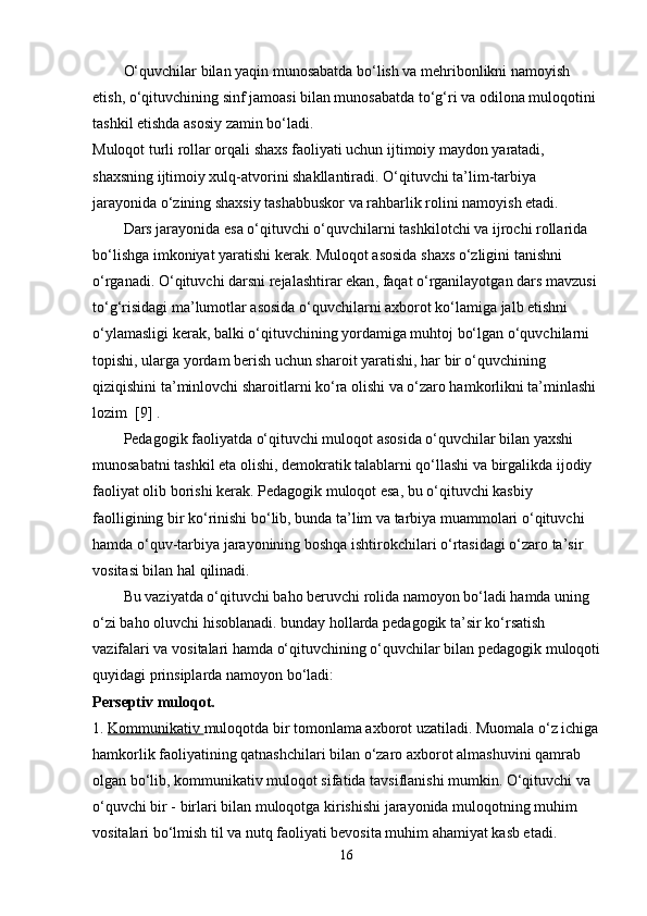 O‘quvchilar bilan yaqin munosabatda bo‘lish va mehribonlikni namoyish 
etish, o‘qituvchining sinf jamoasi bilan munosabatda to‘g‘ri va odilona muloqotini 
tashkil etishda asosiy zamin bo‘ladi.
Muloqot turli rollar orqali shaxs faoliyati uchun ijtimoiy maydon yaratadi, 
shaxsning ijtimoiy xulq-atvorini shakllantiradi. O‘qituvchi ta’lim-tarbiya 
jarayonida o‘zining shaxsiy tashabbuskor va rahbarlik rolini namoyish etadi. 
Dars jarayonida esa o‘qituvchi o‘quvchilarni   tashkilotchi va ijrochi   rollarida 
bo‘lishga imkoniyat yaratishi kerak. Muloqot asosida shaxs o‘zligini tanishni 
o‘rganadi. O‘qituvchi   darsni rejalashtirar ekan , faqat o‘rganilayotgan dars mavzusi 
to‘g‘risidagi ma’lumotlar asosida o‘quvchilarni axborot ko‘lamiga jalb etishni 
o‘ylamasligi kerak, balki o‘qituvchining yordamiga muhtoj bo‘lgan o‘quvchilarni 
topishi, ularga yordam berish uchun sharoit yaratishi, har bir o‘quvchining 
qiziqishini ta’minlovchi sharoitlarni ko‘ra olishi va o‘zaro hamkorlikni ta’minlashi 
lozim  [9] .
Pedagogik faoliyatda o‘qituvchi muloqot asosida o‘quvchilar bilan yaxshi 
munosabatni tashkil eta olishi, demokratik talablarni qo‘llashi va birgalikda ijodiy 
faoliyat olib borishi kerak. Pedagogik muloqot esa, bu o‘qituvchi kasbiy 
faolligining bir ko‘rinishi bo‘lib, bunda ta’lim va tarbiya muammolari o‘qituvchi 
hamda o‘quv-tarbiya jarayonining boshqa ishtirokchilari o‘rtasidagi o‘zaro ta’sir 
vositasi bilan hal qilinadi. 
Bu vaziyatda o‘qituvchi baho beruvchi rolida namoyon bo‘ladi hamda uning 
o‘zi baho oluvchi hisoblanadi. bunday hollarda pedagogik ta’sir ko‘rsatish 
vazifalari va vositalari hamda o‘qituvchining o‘quvchilar bilan pedagogik muloqoti
quyidagi prinsiplarda namoyon bo‘ladi:
Perseptiv muloqot.
1.   Kommunikativ        muloqotda   bir tomonlama axborot uzatiladi. Muomala o‘z ichiga
hamkorlik faoliyatining qatnashchilari bilan o‘zaro axborot almashuvini qamrab 
olgan bo‘lib, kommunikativ muloqot sifatida tavsiflanishi mumkin. O‘qituvchi va 
o‘quvchi bir - birlari bilan muloqotga kirishishi jarayonida muloqotning muhim 
vositalari bo‘lmish til va nutq faoliyati bevosita muhim ahamiyat kasb etadi.
16 