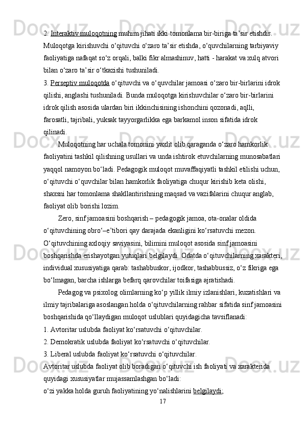 2.   Interaktiv muloqotning   muhim jihati ikki tomonlama bir-biriga ta’sir etishdir. 
Muloqotga kirishuvchi o‘qituvchi o‘zaro ta’sir etishda, o‘quvchilarning tarbiyaviy 
faoliyatiga nafaqat so‘z orqali,   balki fikr almashinuv , hatti - harakat va xulq atvori 
bilan o‘zaro ta’sir o‘tkazishi tushuniladi.
3.   Perseptiv muloqotda   o‘qituvchi va o‘quvchilar jamoasi o‘zaro   bir-birlarini idrok 
qilishi , anglashi tushuniladi. Bunda muloqotga kirishuvchilar o‘zaro bir-birlarini 
idrok qilish asosida ulardan biri ikkinchisining ishonchini qozonadi, aqlli, 
farosatli,   tajribali , yuksak tayyorgarlikka ega barkamol inson sifatida idrok 
qilinadi.
Muloqotning har uchala tomonini yaxlit olib qaraganda o‘zaro hamkorlik 
faoliyatini tashkil qilishning usullari va unda ishtirok etuvchilarning munosabatlari
yaqqol namoyon bo‘ladi. Pedagogik muloqot muvaffaqiyatli tashkil etilishi uchun, 
o‘qituvchi o‘quvchilar bilan hamkorlik faoliyatiga   chuqur kirishib keta olishi , 
shaxsni har tomonlama shakllantirishning maqsad va vazifalarini chuqur anglab, 
faoliyat olib borishi lozim.
Zero, sinf jamoasini boshqarish –   pedagogik jamoa , ota-onalar oldida 
o‘qituvchining obro‘–e’tibori qay darajada ekanligini ko‘rsatuvchi mezon. 
O‘qituvchining axloqiy saviyasini, bilimini muloqot asosida sinf jamoasini 
boshqarishda erishayotgan yutuqlari belgilaydi. Odatda o‘qituvchilarning   xarakteri ,
individual xususiyatiga qarab: tashabbuskor, ijodkor, tashabbussiz, o‘z fikriga ega 
bo‘lmagan, barcha ishlarga befarq qarovchilar toifasiga ajratishadi. 
Pedagog va psixolog olimlarning ko‘p   yillik ilmiy izlanishlari , kuzatishlari va 
ilmiy tajribalariga asoslangan holda o‘qituvchilarning rahbar sifatida sinf jamoasini
boshqarishida qo‘llaydigan muloqot uslublari quyidagicha tavsiflanadi:
1. Avtoritar uslubda faoliyat ko‘rsatuvchi o‘qituvchilar.
2. Demokratik uslubda faoliyat ko‘rsatuvchi o‘qituvchilar.
3. Liberal uslubda faoliyat ko‘rsatuvchi o‘qituvchilar.
Avtoritar uslubda faoliyat olib boradigan o‘qituvchi ish faoliyati va xarakterida 
quyidagi xususiyatlar mujassamlashgan bo‘ladi:
o‘zi yakka holda guruh faoliyatining yo‘nalishlarini   belgilaydi ;
17 