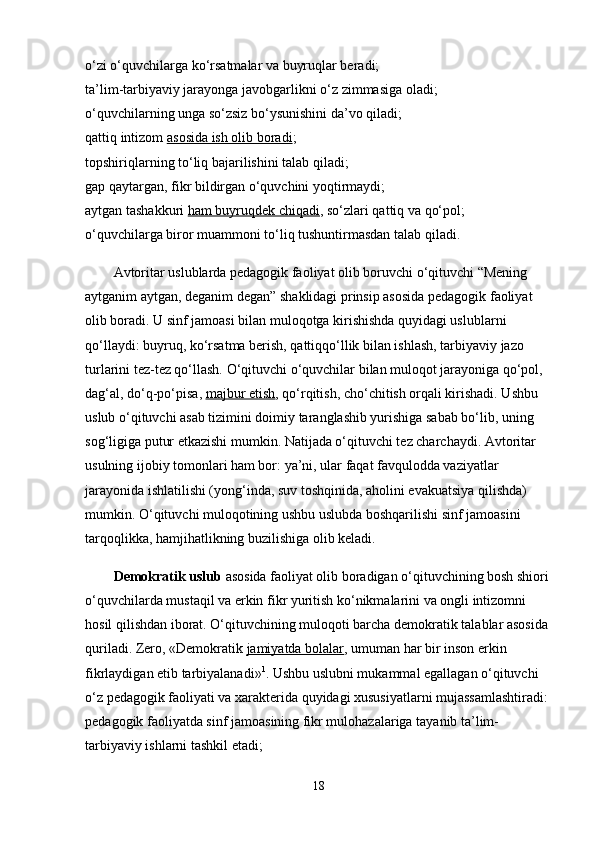 o‘zi o‘quvchilarga ko‘rsatmalar va buyruqlar beradi;
ta’lim-tarbiyaviy jarayonga javobgarlikni o‘z zimmasiga oladi;
o‘quvchilarning unga so‘zsiz bo‘ysunishini da’vo qiladi;
qattiq intizom   asosida ish olib boradi ;
topshiriqlarning to‘liq bajarilishini talab qiladi;
gap qaytargan, fikr bildirgan o‘quvchini yoqtirmaydi;
aytgan tashakkuri   ham buyruqdek chiqadi , so‘zlari qattiq va qo‘pol;
o‘quvchilarga biror muammoni to‘liq tushuntirmasdan talab qiladi.
Avtoritar uslublarda pedagogik faoliyat olib boruvchi o‘qituvchi “Mening 
aytganim aytgan, deganim degan” shaklidagi prinsip asosida pedagogik faoliyat 
olib boradi. U sinf jamoasi bilan muloqotga kirishishda quyidagi uslublarni 
qo‘llaydi: buyruq, ko‘rsatma berish, qattiqqo‘llik bilan ishlash, tarbiyaviy jazo 
turlarini tez-tez qo‘llash. O‘qituvchi o‘quvchilar bilan muloqot jarayoniga qo‘pol, 
dag‘al, do‘q-po‘pisa,   majbur etish , qo‘rqitish, cho‘chitish orqali kirishadi. Ushbu 
uslub o‘qituvchi asab tizimini doimiy taranglashib yurishiga sabab bo‘lib, uning 
sog‘ligiga putur etkazishi mumkin. Natijada o‘qituvchi tez charchaydi. Avtoritar 
usulning ijobiy tomonlari ham bor: ya’ni, ular faqat favqulodda vaziyatlar 
jarayonida ishlatilishi (yong‘inda, suv toshqinida, aholini evakuatsiya qilishda) 
mumkin. O‘qituvchi muloqotining ushbu uslubda boshqarilishi sinf jamoasini 
tarqoqlikka, hamjihatlikning buzilishiga olib keladi.
Demokratik uslub   asosida faoliyat olib boradigan o‘qituvchining bosh shiori 
o‘quvchilarda mustaqil va erkin fikr yuritish ko‘nikmalarini va ongli intizomni 
hosil qilishdan iborat. O‘qituvchining muloqoti barcha demokratik talablar asosida 
quriladi. Zero, «Demokratik   jamiyatda bolalar , umuman har bir inson erkin 
fikrlaydigan etib tarbiyalanadi» 1
. Ushbu uslubni mukammal egallagan o‘qituvchi 
o‘z pedagogik faoliyati va xarakterida quyidagi xususiyatlarni mujassamlashtiradi:
pedagogik faoliyatda sinf jamoasining fikr mulohazalariga tayanib ta’lim-
tarbiyaviy ishlarni tashkil etadi;
18 