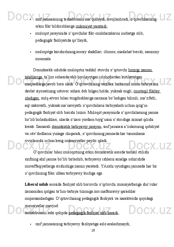  sinf jamoasining tashabbusini ma’qullaydi, rivojlantiradi, o‘quvchilarning 
erkin fikr bildirishlariga   imkoniyat yaratadi ;
 muloqot jarayonida o‘quvchilar fikr-mulohazalarini inobatga olib, 
pedagogik faoliyatida qo‘llaydi;
 muloqotga kirishishning asosiy shakllari: iltimos, maslahat berish, samimiy 
muomala.
Demokratik uslubda muloqotni tashkil etuvchi o‘qituvchi   hozirgi zamon 
talablariga , ta’lim sohasida olib borilayotgan islohotlardan kutilayotgan 
maqsadlarga javob bera oladi. O‘qituvchining vazifasi barkamol inson tarbiyasini 
davlat siyosatining ustuvor sohasi deb bilgan holda, yuksak ongli,   mustaqil fikrlay 
oladigan , xulq-atvori bilan tengdoshlariga namuna bo‘ladigan bilimli, ma’rifatli, 
aql-zakovatli, yuksak ma’naviyatli o‘quvchilarni tarbiyalash uchun qizg‘in 
pedagogik faoliyat olib borishi lozim. Muloqot jarayonida o‘quvchilarning jamoa 
bo‘lib birlashishlari, ularda o‘zaro yordam tuyg‘usini o‘stirishga xizmat qilishi 
kerak. Samarali   demokratik tarbiyaviy jarayon , sinf jamoasi a’zolarining qobiliyat 
va iste’dodlarini yuzaga chiqaradi, o‘quvchining jamoada har tomonlama 
rivojlanishi uchun keng imkoniyatlar paydo qiladi. 
O‘quvchilar bilan muloqotning erkin demokratik asosda tashkil etilishi 
sinfning ahil jamoa bo‘lib birlashib, tarbiyaviy ishlarni amalga oshirishda 
muvaffaqiyatlarga erishishiga zamin yaratadi. YAxshi uyushgan jamoada har bir 
o‘quvchining fikri ulkan tarbiyaviy kuchga ega.
Liberal uslub   asosida faoliyat olib boruvchi o‘qituvchi xususiyatlariga sho‘rolar 
zamonidan qolgan ta’lim-tarbiya tizimiga xos mafkuraviy qarashlar 
mujassamlashgan. O‘qituvchining pedagogik faoliyati va xarakterida quyidagi 
xususiyatlar mavjud:
tashabbussiz, eski qolipda   pedagogik faoliyat olib boradi ;
 sinf jamoasining tarbiyaviy faoliyatiga aslo aralashmaydi;
19 