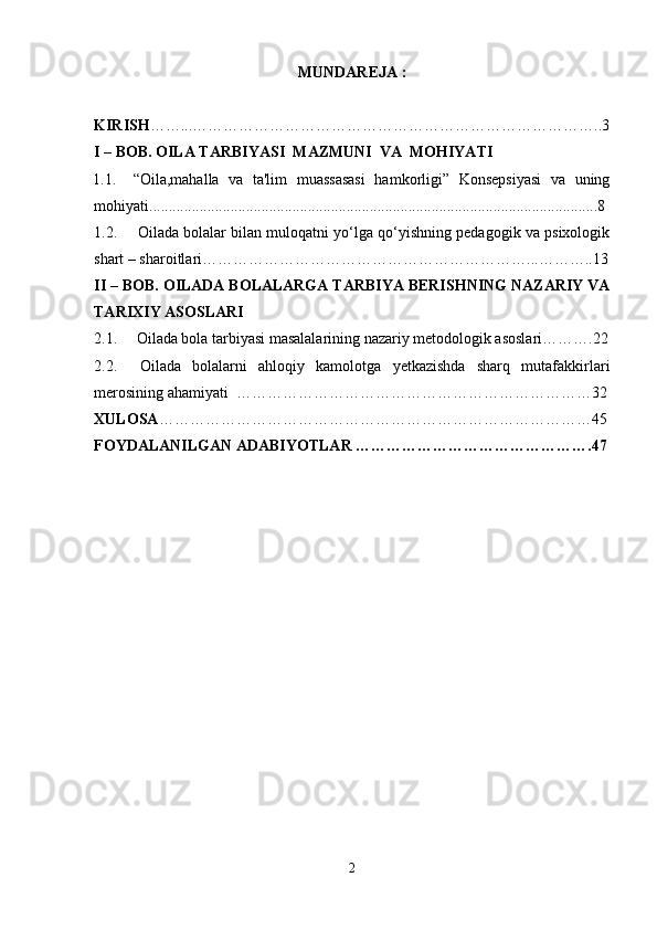 MUNDAREJA :
KIRISH ……...……………………………………………………………………..3
I – BOB. OILA TARBIYASI    MAZMUNI  VA  MOHIYATI
1.1. “Oila,mahalla   va   ta'lim   muassasasi   hamkorligi”   Konsepsiyasi   va   uning
mohiyati. ...................................................................................................................8
1.2.  Oilada bolalar bilan muloqatni yo‘lga qo‘yishning pedagogik va psixologik
shart – sharoitlari………………………………………………………...………..13
II – BOB.  OILADA BOLALARGA TARBIYA BERISHNING NAZARIY VA
TARIXIY ASOSLARI 
2.1.     Oilada bola tarbiyasi masalalarining nazariy metodologik asoslari……….22
2.2.     Oilada   bolalarni   ahloqiy   kamolotga   yetkazishda   sharq   mutafakkirlari
merosining ahamiyati  ……………………………………………………………32
XULOSA …………………………………………………………………………45
FOYDALANILGAN ADABIYOTLAR ……………………………………….47
2 