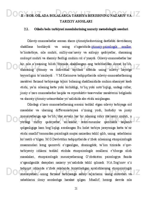 II – BOB.  OILADA BOLALARGA TARBIYA BERISHNING NAZARIY VA
TARIXIY ASOSLARI
2.1.      Oilada bola tarbiyasi masalalarining nazariy metodologik asoslari
Oilaviy-munosabatlar   asosan   shaxs   ijtimoiylashuvining   dastlabki   davridanoq
shakllana   boshlaydi   va   uning   o‘zgarishida   ijtimoiy-psixologik   omillar ,
ta’limtarbiya,   oila   muhiti,   milliy-ma’naviy   va   axloqiy   qadriyatlar,   shaxsning
muloqot muhiti va shaxsiy faolligi muhim rol o‘ynaydi. Oilaviy-munosabatlar har
bir   oila   a’zosining   bilish   tizimida   shakllangan   ong   tarkiblaridan   iborat   bo‘lib,
shaxsning   ijtimoiy   va   individual   tajribasi   sifatida   uning   oilaviy   hayotga
tayyorligini   ta’minlaydi   .   V.M.Karimova   tadqiqotlarida   oilaviy-munosabatlarning
xarakteri farzand tarbiyasiga ta]siri bolaning shakllanishida muhim ahamiyat kasb
etishi,   ya’ni   oilaning   katta   yoki   kichikligi,   to‘liq   yoki   noto‘liqligi,   undagi   rollar,
jinsiy o‘zaro munosabatlar haqida va reproduktiv tasavvurlar xarakterini belgilashi
va shaxsiy ijtimoiy ustanovkalar yo‘nalishida aks etishi aniqlangan. 
Oiladagi  o‘zaro munosabatlarning  asosini   tashkil   etgan oilaviy  tarbiyaga  oid
masalalar   va   ularning   differensiatsiyasi   o‘zining   yosh,   hududiy   va   jinsiy
xususiyatlariga   ega   bo‘lib,   ular   avvalo   har   bir   oilaning   ruhiy   ma’naviy   muhiti,   u
yerdagi   milliy   qadriyatlar,   an’analar,   rasm-rusumlar   qanchalik   saqlanib
qolganligiga   ham   bog‘liqligi   asoslangan   Bu   holat   tarbiya   jarayoniga   katta   ta’sir
etishi muallif tomonidan psixologik nuqtai nazardan tahlil qilib, uning  sabablarini
ko‘rsatib o‘tilgan. M.G.Davletshin tadqiqotlarida o‘zbek oilasining etnopsixologik
muammolari   keng   qamrovli   o‘rganilgan,   shuningdek,   ta’lim   tizimida   o‘quv-
tarbiyaviy   ishlarni   tashkil   etishda   etnopsixologik   omillarni   e’tiborga   olish
masalalari,   etnopsixologik   xususiyatlarning   O‘zbekiston   psixologiya   fanida
o‘rganilganlik   darajalari   nazariy   yo‘nalishda   tahlil   qilinadi.   N.A.Sog‘inov   o‘z
tadqiqot   ishlarida   o‘zbek   oilalarida   kuzatiladigan   ajralishlarning   etnopsixologik
xususiyatlari,   uning   farzand   tarbiyasiga   salbiy   ta]sirlarini   uning   motivlari   va
sabablarini   ilmiy   asoslashga   harakat   qilgan.   Muallif,   hozirgi   davrda   oila
21 