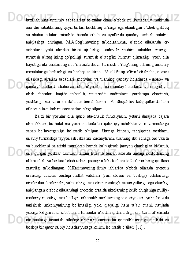 buzilishining   umumiy   sabablariga   to‘xtalar   ekan,   o‘zbek   milliymadaniy   muhitida
ana shu sabablarning qaysi birlari kuchliroq ta’sirga ega ekanligini o‘zbek qishloq
va   shahar   oilalari   misolida   hamda   erkak   va   ayollarda   qanday   kechish   holatini
aniqlashga   erishgan.   M.A.Sog‘inovning   ta’kidlashicha,   o‘zbek   oilalarida   er-
xotinlarni   yoki   ulardan   birini   ajralishga   undovchi   muhim   sabablar   sirasiga:
turmush   o‘rtog‘ining   qo‘polligi,   turmush   o‘rtog‘ini   hurmat   qilmasligi:   yosh   oila
hayotiga ota-onalarning noo‘rin aralashuvi: turmush o‘rtog‘ining oilaning umumiy
masalalariga   befarqligi   va   boshqalar   kiradi.   Muallifning   e’tirof   etishicha,   o‘zbek
oilasidagi   ajralish   sabablari,   motivlari   va   ularning   qanday   holatlarda   «sabab»   va
qanday holatlarda «bahona» rolini o‘ynashi, ana shunday holatlarda ularning oldini
olish   choralari   haqida   to‘xtalib,   mutasaddi   xodimlarni   yordamga   chaqirish,
yoshlarga   esa   zarur   maslahatlar   berish   lozim   .   A.   Shojalilov   tadqiqotlarida   ham
oila va oila-nikoh munosabatlari o‘rganilgan. 
Ba’zi   bir   yoshlar   oila   qurib   ota-onalik   funksiyasini   yetarli   darajada   bajara
olmasliklari, bu holat esa yosh oilalarda bir  qator  qiyinchiliklar  va muammolarga
sabab   bo‘layotganligi   ko‘rsatib   o‘tilgan.   Shunga   binoan,   tadqiqotda   yoshlarni
oilaviy turmushga tayyorlash ishlarini kuchaytirish, ularning shu sohaga oid vazifa
va burchlarini bajarishi murakkab hamda ko‘p qirrali jarayon ekanligi ta’kidlanib,
oila   qurgan   yoshlar   turmush   tarzini   kuzatib   borish   asosida   undagi   ixtiloflarning
oldini olish va bartaraf etish uchun psixoproflaktik chora-tadbirlarni keng qo‘llash
zarurligi   ta’kidlangan.   X.Karimovning   ilmiy   ishlarida   o‘zbek   oilasida   er-xotin
orasidagi   nizolar   boshqa   millat   vakillari   (rus,   ukrain   va   boshqa)   oilalaridagi
nizolardan farqlanishi, ya’ni o‘ziga xos etnopsixologik xususiyatlarga ega ekanligi
aniqlangan o‘zbek oilalaridagi er-xotin orasida nizolarning kelib chiqishiga milliy-
madaniy muhitiga xos bo‘lgan nikoholdi  omillarining xususiyatlari:  ya’ni  ba’zida
tanishish   imkoniyatining   bo‘lmasligi   yoki   qisqaligi   ham   ta’sir   etishi,   natijada
yuzaga kelgan nizo sabablarini tomonlar o‘zidan qidirmasligi, uni bartaraf etishda
ota-onalarga tayanish, oiladagi  o‘zaro munosabatlar  qo‘pollik asosiga  qurilishi  va
boshqa bir qator salbiy holatlar yuzaga kelishi ko‘rsatib o‘tiladi [11] .
22 